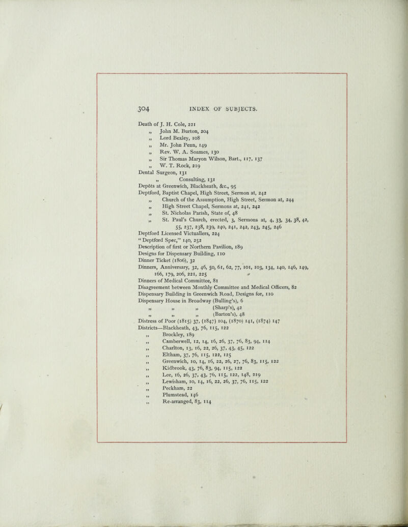 Death of J. H. Cole, 221 „ John M. Burton, 204 „ Lord Bexley, 108 „ Mr. John Penn, 149 „ Rev. W. A. Soames, 130 „ Sir Thomas Maryon Wilson, Bart., 117, 137 „ W. T. Rock, 219 Dental Surgeon, 131 „ Consulting, 131 Dep6ts at Greenwich, Blackheath, &c., 95 Deptford, Baptist Chapel, High Street, Sermon at, 242 „ Church of the Assumption, High Street, Sermon at, 244 „ High Street Chapel, Sermons at, 241, 242 „ St. Nicholas Parish, State of, 48 „ St. Paul’s Church, erected, 3, Sermons at, 4, 33, 34, 38, 42, SS. 237, 238, 239, 240, 241, 242, 243, 245, 246 Deptford Licensed Victuallers, 224 “ Deptford Spec,” 140, 252 Description of first or Northern Pavilion, 189 Designs for Dispensary Building, 110 Dinner Ticket (1806), 32 Dinners, Anniversary, 32, 46, 50, 61, 62, 77, 101, 103, 134, 140, 146, 149, 166, 179, 206, 221, 225 Dinners of Medical Committee, 81 Disagreement between Monthly Committee and Medical Officers, 82 Dispensary Building in Greenwich Road, Designs for, no Dispensary House in Broadway (Bulling’s), 6 „ „ „ (Sharp’s), 42 „ „ „ (Barton’s), 48 Distress of Poor (1815) 37, (1847) 104, (1870) 141, (1874) 147 Districts—Blackheath, 43, 76, 115, 122 ,, Brockley, 189 ,, Camberwell, 12, 14, 16, 26, 37, 76, 83, 94, 114 „ Charlton, 13, 16, 22, 26, 37, 43, 45, 122 „ Eltham, 37, 76, 115, 122, 125 ,, Greenwich, 10, 14, 16, 22, 26, 27, 76, 83, 115, 122 „ Kidbrook, 43, 76, 83, 94, 115, 122 „ Lee, 16, 26, 37, 43, 76, 115, 122, 148, 219 ,, Lewisham, 10, 14, 16, 22, 26, 37, 76, 115, 122 „ Peckham, 22 ,, Plumstead, 146 „ Re-arranged, 83, 114