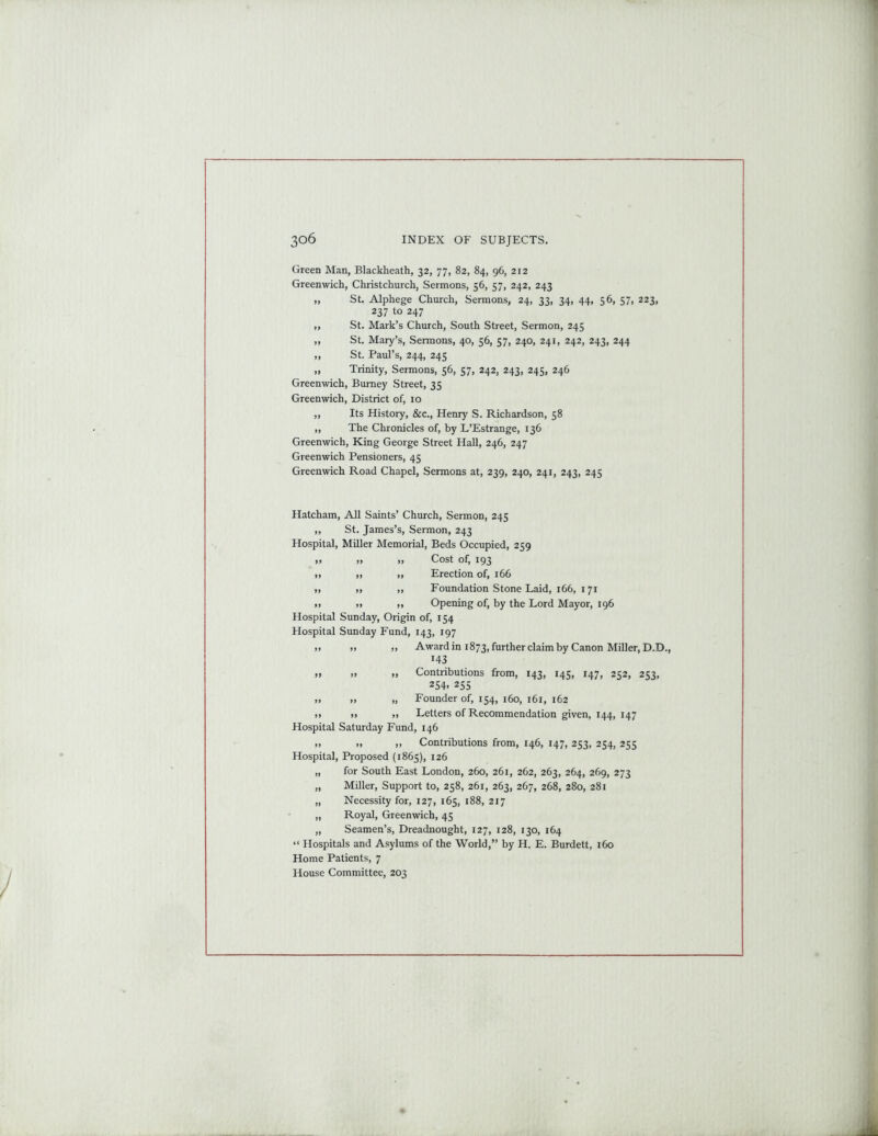 Green Man, Blackheath, 32, 77, 82, 84, 96, 212 Greenwich, Christchurch, Sermons, 56, 57, 242, 243 „ St. Alphege Church, Sermons, 24, 33, 34, 44, 56, 57, 223, 237 to 247 „ St. Mark’s Church, South Street, Sermon, 245 „ St. Mary’s, Sermons, 40, 56, 57, 240, 241, 242, 243, 244 ,, St. Paul’s, 244, 245 „ Trinity, Sermons, 56, 57, 242, 243, 245, 246 Greenwich, Burney Street, 35 Greenwich, District of, 10 ,, Its History, &c., Henry S. Richardson, 58 „ The Chronicles of, by L’Estrange, 136 Greenwich, King George Street Hall, 246, 247 Greenwich Pensioners, 45 Greenwich Road Chapel, Sermons at, 239, 240, 241, 243, 245 Hatcham, All Saints’ Church, Sermon, 245 ,, St. James’s, Sermon, 243 Hospital, Miller Memorial, Beds Occupied, 259 » » Cost of, 193 ,, „ ,, Erection of, 166 ,, ,, „ Foundation Stone Laid, 166, 171 >i >1 ,, Opening of, by the Lord Mayor, 196 Hospital Sunday, Origin of, 154 Hospital Sunday Fund, 143, 197 i> >> >> Award in 1873, further claim by Canon Miller, D.D., 143 tt tt tt Contributions from, 143, 145, 147, 252, 253, 254. 255 » „ Founder of, 154, 160, 161, 162 .. tt ,, Letters of Recommendation given, 144, 147 Hospital Saturday Fund, 146 ,, » ,, Contributions from, 146, 147, 253, 254, 255 Hospital, Proposed (1865), 126 „ for South East London, 260, 261, 262, 263, 264, 269, 273 „ Miller, Support to, 258, 261, 263, 267, 268, 280, 281 „ Necessity for, 127, 165, 188, 217 „ Royal, Greenwich, 45 „ Seamen’s, Dreadnought, 127, 128, 130, 164 “ Hospitals and Asylums of the World,” by H. E. Burdett, 160 Home Patients, 7 House Committee, 203