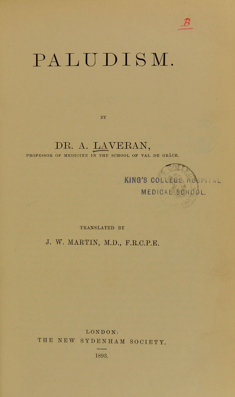 PAEUDISM. BY DP. A. LAVERAN, PROFESSOR OF MEDICINE IN THE SCHOOL OF VAL DE GRACE. V_ KING’S COLLEGE Piiin MEDICAL SCHOOL. TRANSLATED BY J. W. MARTIN, M.D., F.R.C.P.E. LONDON: THE NEW SYDENHAM SOCIETY. 1893.