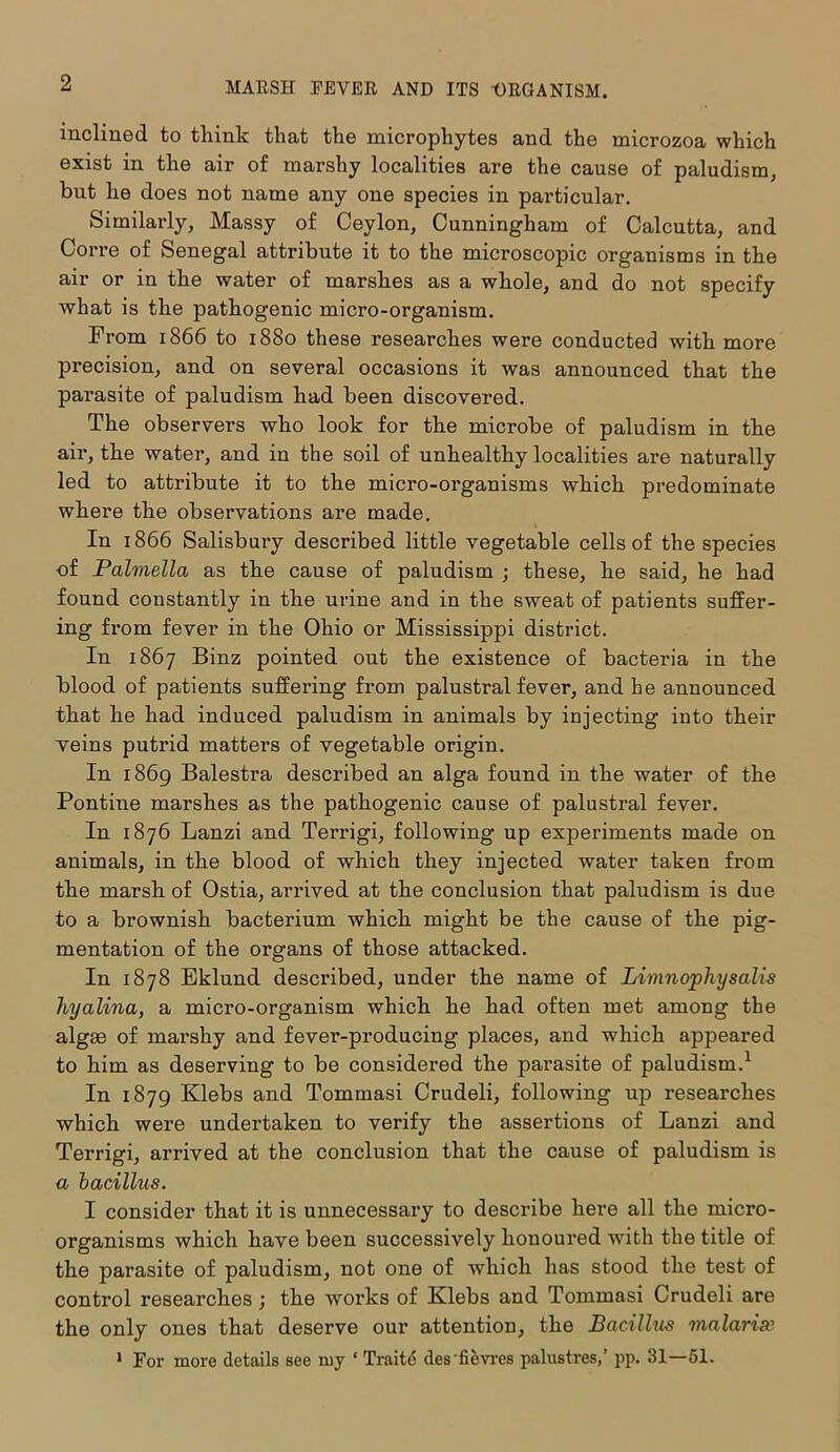 inclined to think that the microphytes and the microzoa which exist in the air of marshy localities are the cause of paludism, but he does not name any one species in particular. Similarly, Massy of Ceylon, Cunningham of Calcutta, and Corre of Senegal attribute it to the microscopic organisms in the air or in the water of marshes as a whole, and do not specify what is the pathogenic micro-organism. Prom 1866 to 1880 these researches were conducted with more precision, and on several occasions it was announced that the parasite of paludism had been discovered. The observers who look for the microbe of paludism in the air, the water, and in the soil of unhealthy localities are naturally led to attribute it to the micro-organisms which predominate where the observations are made. In 1866 Salisbury described little vegetable cells of the species of Palmella as the cause of paludism ; these, he said, he had found constantly in the urine and in the sweat of patients suffer- ing from fever in the Ohio or Mississippi district. In 1867 Binz pointed out the existence of bacteria in the blood of patients suffering from palustral fever, and he announced that he had induced paludism in animals by injecting into their veins putrid matters of vegetable origin. In 1869 Balestra described an alga found in the water of the Pontine marshes as the pathogenic cause of palustral fever. In 1876 Lanzi and Terrigi, following up experiments made on animals, in the blood of which they injected water taken from the marsh of Ostia, arrived at the conclusion that paludism is due to a brownish bactei’ium which might be the cause of the pig- mentation of the organs of those attacked. In 1878 Eklund described, under the name of Limnophysalis hyalina, a micro-organism which he had often met among the algae of marshy and fever-producing places, and which appeared to him as deserving to be considered the parasite of paludism.1 In 1879 Klebs and Tommasi Crudeli, following up researches which were undertaken to verify the assertions of Lanzi and Terrigi, arrived at the conclusion that the cause of paludism is a bacillus. I consider that it is unnecessary to describe here all the micro- organisms which have been successively honoured with the title of the parasite of paludism, not one of which has stood the test of control researches ; the works of Klebs and Tommasi Crudeli are the only ones that deserve our attention, the Bacillus malarias 1 For more details see my * Traite desfievres palustres,’ pp. 31—51.