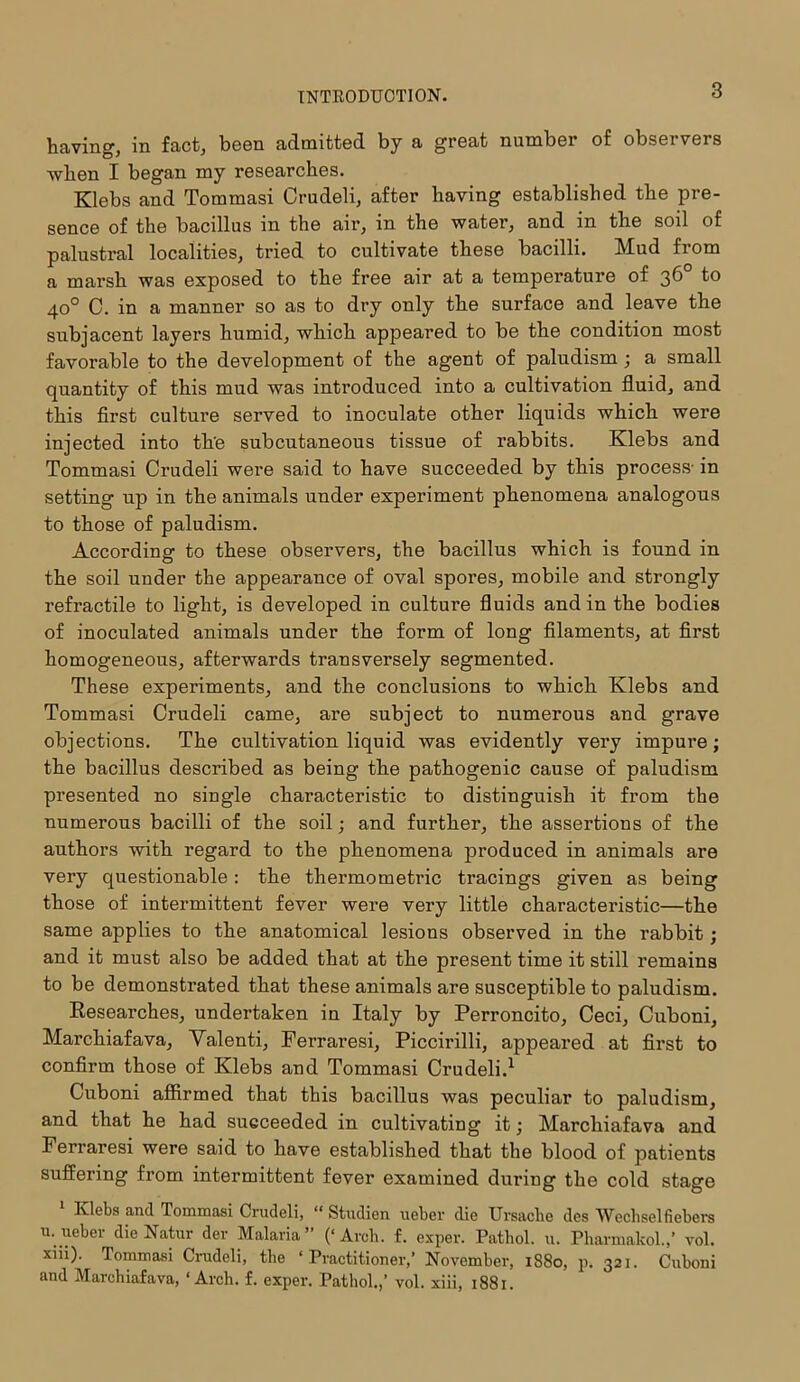 having, in fact, been admitted by a great number of observers when I began my researches. Klebs and Tommasi Crudeli, after having established the pre- sence of the bacillus in the air, in the water, and in the soil of palustral localities, tried to cultivate these bacilli. Mud from a marsh was exposed to the free air at a temperature of 36 to 40° C. in a manner so as to dry only the surface and leave the subjacent layers humid, which appeared to be the condition most favorable to the development of the agent of paludism ; a small quantity of this mud was introduced into a cultivation fluid, and this first culture served to inoculate other liquids which were injected into th'e subcutaneous tissue of rabbits. Klebs and Tommasi Crudeli were said to have succeeded by this process- in setting up in the animals under experiment phenomena analogous to those of paludism. According to these observers, the bacillus which is found in the soil under the appearance of oval spores, mobile and strongly refractile to light, is developed in culture fluids and in the bodies of inoculated animals under the form of long filaments, at first homogeneous, afterwards transversely segmented. These experiments, and the conclusions to which Klebs and Tommasi Crudeli came, are subject to numerous and grave objections. The cultivation liquid was evidently vex*y impure; the bacillus described as being the pathogenic cause of paludism presented no single characteristic to distinguish it from the numerous bacilli of the soil; and further, the assertions of the authors with regard to the phenomena produced in animals are very questionable : the thermometric tracings given as being those of intermittent fever were very little characteristic—the same applies to the anatomical lesions observed in the rabbit; and it must also be added that at the present time it still remains to be demonstrated that these animals are susceptible to paludism. Researches, undertaken in Italy by Perroncito, Ceci, Cuboni, Mai’chiafava, Yalenti, Ferraresi, Piccirilli, appeared at first to confirm those of Klebs and Tommasi Crudeli.1 Cuboni affirmed that this bacillus was peculiar to paludism, and that he had succeeded in cultivating it; Marchiafava and Ferraresi were said to have established that the blood of patients suffering from intermittent fever examined during the cold stage 1 Klebs and Tommasi Crudeli, “ Studien ueber die Ursachc des Wechselfiebers u. ueber die Natur dev Malaria” (‘Arch. f. exper. Pathol, u. Pharmakol.,’ vol. xiii). Tommasi Crudeli, the ‘Practitioner,’ November, 1880, p. 321. Cuboni and Marchiafava, ‘Arch. f. exper. Pathol.,’ vol. xiii, 1881.