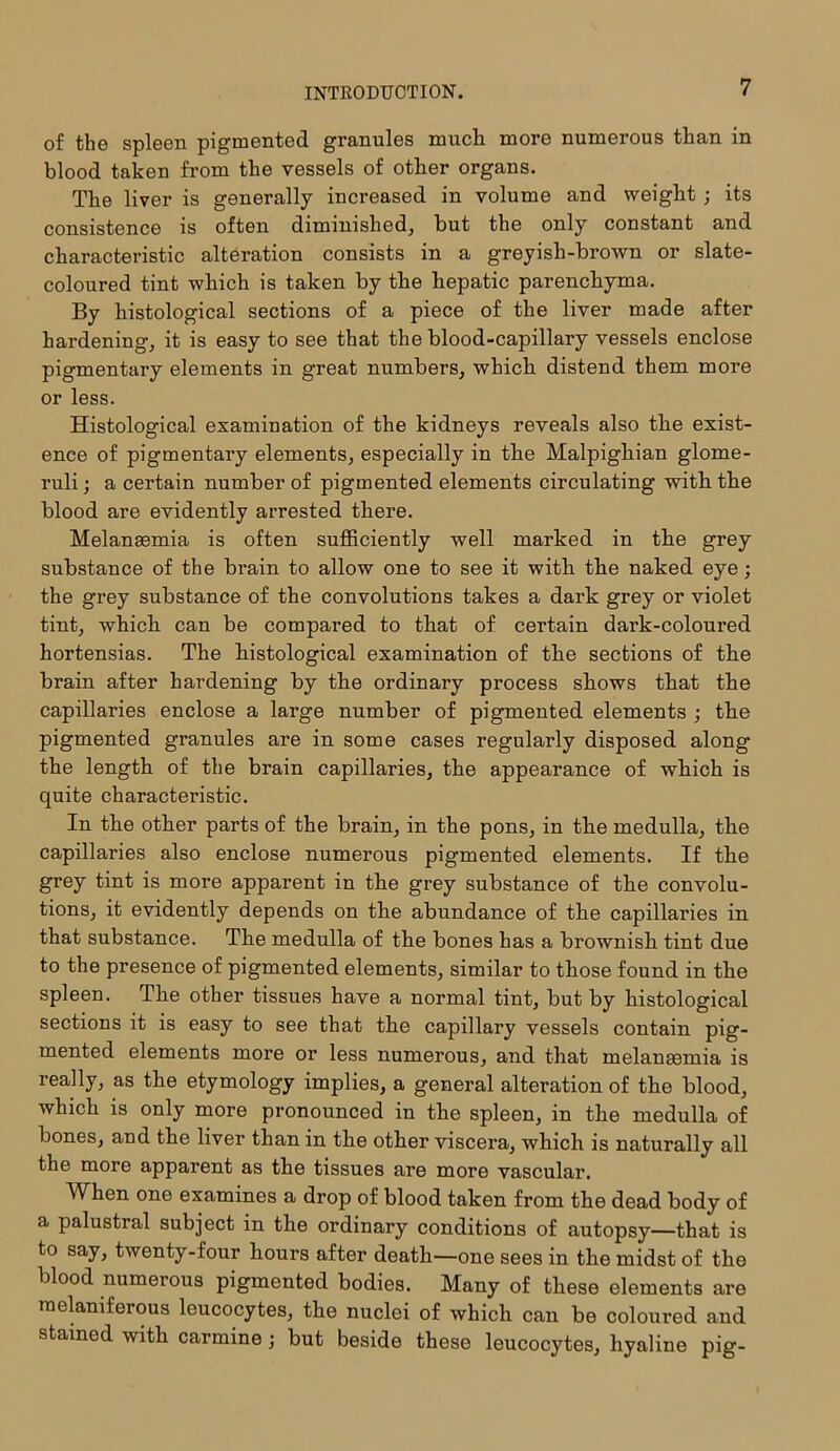 of the spleen pigmented granules much more numerous than in blood taken from the vessels of other organs. The liver is generally increased in volume and weight; its consistence is often diminished, but the only constant and characteristic alteration consists in a greyish-brown or slate- coloured tint which is taken by the hepatic parenchyma. By histological sections of a piece of the liver made after hardening, it is easy to see that the blood-capillary vessels enclose pigmentary elements in great numbers, which distend them more or less. Histological examination of the kidneys reveals also the exist- ence of pigmentary elements, especially in the Malpighian glome- ruli ; a certain number of pigmented elements circulating with the blood are evidently arrested there. Melanasmia is often sufficiently well marked in the grey substance of the brain to allow one to see it with the naked eye; the grey substance of the convolutions takes a dark grey or violet tint, which can be compared to that of certain dark-coloured hortensias. The histological examination of the sections of the brain after hardening by the ordinary process shows that the capillaries enclose a large number of pigmented elements ; the pigmented granules are in some cases regularly disposed along the length of the brain capillaries, the appearance of which is quite characteristic. In the other parts of the brain, in the pons, in the medulla, the capillaries also enclose numerous pigmented elements. If the grey tint is more apparent in the grey substance of the convolu- tions, it evidently depends on the abundance of the capillaries in that substance. The medulla of the bones has a brownish tint due to the presence of pigmented elements, similar to those found in the spleen. The other tissues have a normal tint, but by histological sections it is easy to see that the capillary vessels contain pig- mented elements more or less numerous, and that melantemia is really, as the etymology implies, a general alteration of the blood, which is only more pronounced in the spleen, in the medulla of bones, and the liver than in the other viscera, which is naturally all the more apparent as the tissues are more vascular. When one examines a drop of blood taken from the dead body of a palustral subject in the ordinary conditions of autopsy—that is to say, twenty-four hours after death—one sees in the midst of the blood numerous pigmented bodies. Many of these elements are melaniferous leucocytes, the nuclei of which can be coloured and stained with carmine; but beside these leucocytes, hyaline pig-