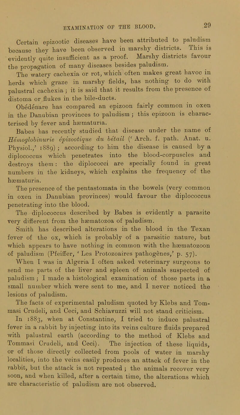 Certain epizootic diseases have been attributed to paludism because they have been observed in marshy districts. This is evidently quite insufficient as a proof. Marshy districts favour the propagation of many diseases besides paludism. The watery cachexia or rot, which often makes great havoc in herds which graze in marshy fields, has nothing to do with palustral cachexia ; it is said that it results from the presence of distoma or flukes in the bile-ducts. Obedenare has compared an epizoon fairly common in oxen in the Danubian provinces to paludism ; this epizoon is charac- terised by fever and hmmaturia. Babes has recently studied that disease under the name of Heinoglobinurie epizootique du betciil (‘ Arch. f. path. Anat. u. Physiol./ 1889) ; according to him the disease is caused by a diplococcus which penetrates into the blood-corpuscles and destroys them : the diplococci are specially found in great numbers in the kidneys, which explains the frequency of the hsematuria. The presence of the pentastomata in the bowels (very common in oxen in Danubian provinces) would favour the diplococcus penetrating into the blood. The diplococcus described by Babes is evidently a parasite very different from the hsetnatozoa of paludism. Smith has described alterations in the blood in the Texan fever of the ox, which is probably of a parasitic nature, but which appears to have nothing in common with the limmatozoon of paludism (Pfeiffer, ‘ Les Protozoaires pathogenes/ p. 57). When I was in Algeria I often asked veterinary surgeons to send me parts of the liver and spleen of animals suspected of paludism ; I made a histological examination of those parts in a small number which were sent to me, and I never noticed the lesions of paludism. The facts of experimental paludism quoted by Klebs and Tom- masi Crudeli, and Ceci, and Schiavuzzi will not stand criticism. In 1883, when at Constantine, I tried to induce palustral fever in a rabbit by injecting into its veins culture fluids prepared with palustral earth (according to the method of Klebs and Tommasi Crudeli, and Ceci). The injection of these liquids, or of those directly collected fi-orn pools of water in marshy localities, into the veins easily produces an attack of fever in the rabbit, but the attack is not X’epeated ; the animals recover very soon, and when killed, after a certain time, the alterations which are characteristic of paludism are not observed.