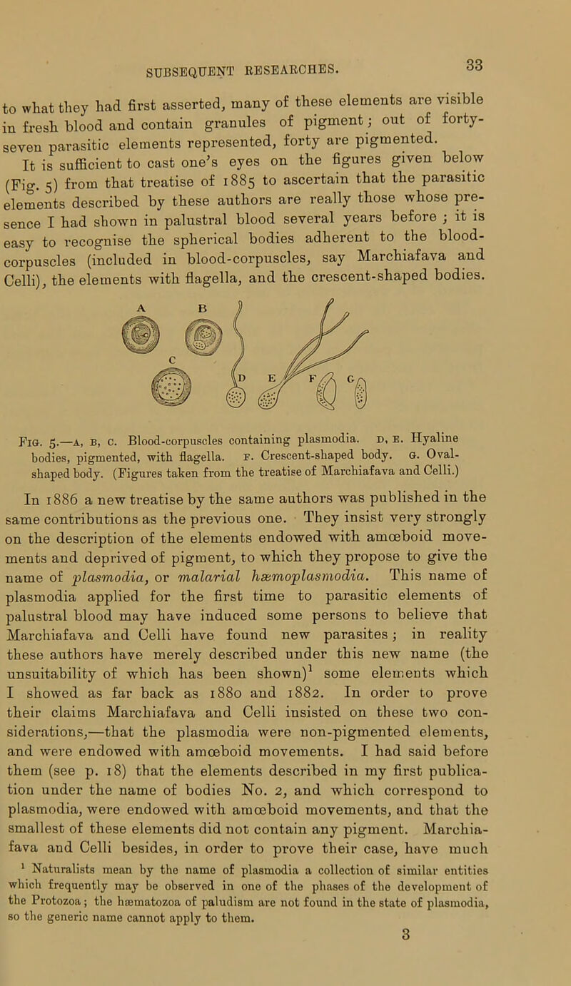 to wliat they had first asserted, many of these elements are visible in fresh blood and contain granules of pigment; out of forty- seven parasitic elements represented, forty are pigmented. It is sufficient to cast one’s eyes on the figures given below (Fig. 5) from that treatise of 1885 to ascertain that the parasitic elements described by these authors are really those whose pre- sence I had shown in palustral blood several years before ; it is easy to recognise the spherical bodies adherent to the blood- corpuscles (included in blood-corpuscles, say Marchiafava and Celli), the elements with flagella, and the crescent-shaped bodies. Fig. 5.—a, b, c. Blood-corpuscles containing plasmodia. d, e. Hyaline bodies, pigmented, with flagella. F. Crescent-shaped body. G. Oval- shaped body. (Figures taken from the treatise of Marchiafava and Celli.) In 1886 a new treatise by the same authors was published in the same contributions as the previous one. They insist very strongly on the description of the elements endowed with amoeboid move- ments and deprived of pigment, to which they propose to give the name of plasmoclia, or malarial hsemoplasmodia. This name of plasmodia applied for the first time to parasitic elements of palustral blood may have induced some persons to believe that Marchiafava and Celli have found new parasites; in reality these authors have merely described under this new name (the unsuitability of which has been shown)1 some elements which I showed as far back as 1880 and 1882. In order to prove their claims Marchiafava and Celli insisted on these two con- siderations,—that the plasmodia were non-pigmented elements, and were endowed with amoeboid movements. I had said before them (see p. 18) that the elements described in my first publica- tion under the name of bodies No. 2, and which correspond to plasmodia, were endowed with amoeboid movements, and that the smallest of these elements did not contain any pigment. Marchia- fava and Celli besides, in order to prove their case, have much 1 Naturalists mean by the name of plasmodia a collection of similar entities which frequently may be observed in one of the phases of the development of the Protozoa; the haematozoa of paludism are not found in the state of plasmodia, so the generic name cannot apply to them. 3