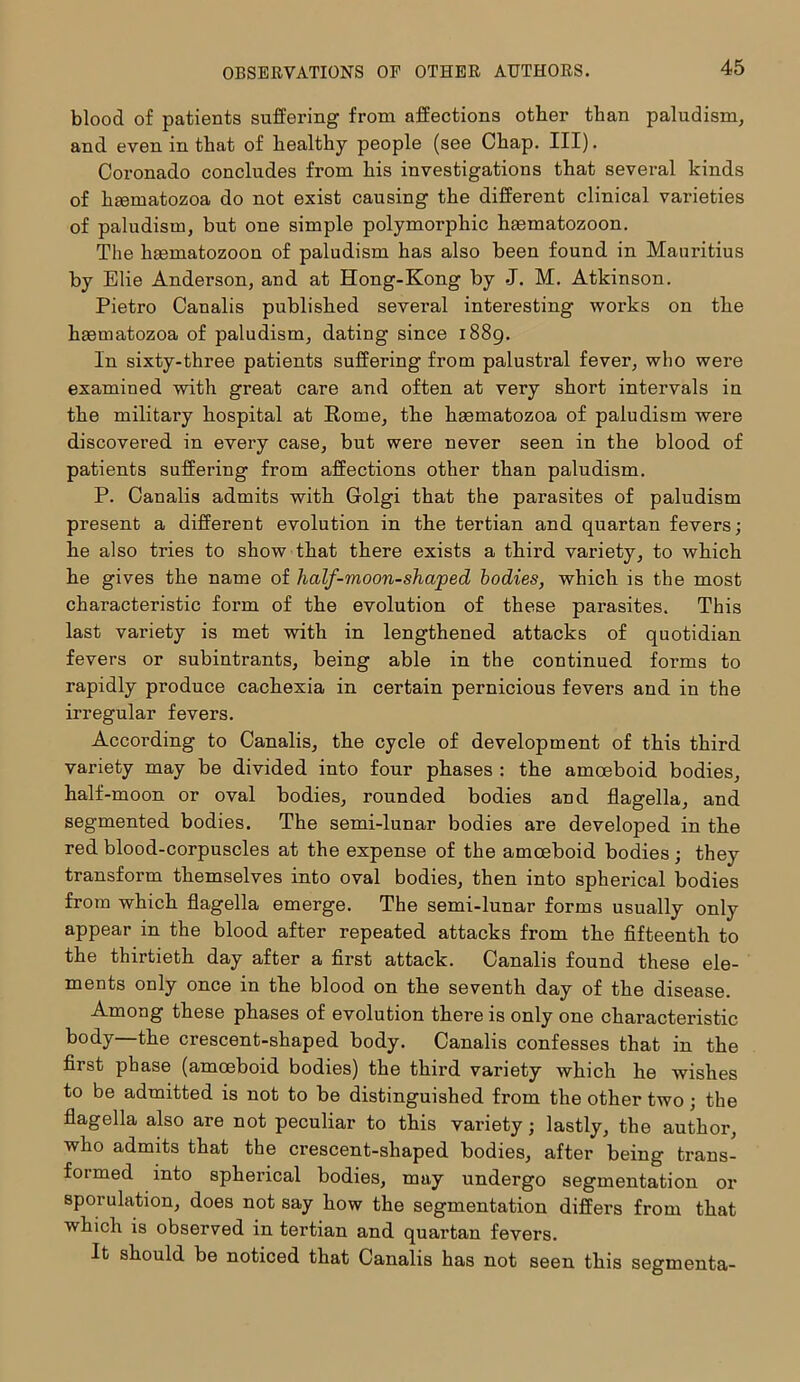 blood of patients suffering from affections other than paludism, and even in that of healthy people (see Chap. III). Coronado concludes from his investigations that several kinds of htematozoa do not exist causing the different clinical varieties of paludism, but one simple polymorphic haematozoon. The haematozoon of paludism has also been found in Mauritius by Elie Anderson, and at Hong-Kong by J. M. Atkinson. Pietro Canalis published several interesting works on the haematozoa of paludism, dating since 1889. In sixty-three patients suffering from palustral fever, who were examined -with great care and often at very short intervals in the military hospital at Rome, the hsematozoa of paludism were discovered in every case, but were never seen in the blood of patients suffering from affections other than paludism. P. Canalis admits with Golgi that the parasites of paludism present a different evolution in the tertian and quartan fevers; he also tries to show that there exists a third variety, to which he gives the name of half-moon-shaped bodies, which is the most characteristic form of the evolution of these parasites. This last variety is met with in lengthened attacks of quotidian fevers or subintrants, being able in the continued forms to rapidly produce cachexia in certain pernicious fevers and in the irregular fevers. According to Canalis, the cycle of development of this third variety may be divided into four phases : the amoeboid bodies, half-moon or oval bodies, rounded bodies and flagella, and segmented bodies. The semi-lunar bodies are developed in the red blood-corpuscles at the expense of the amoeboid bodies; they transform themselves into oval bodies, then into spherical bodies from which flagella emerge. The semi-lunar forms usually only appear in the blood after repeated attacks from the fifteenth to the thirtieth day after a first attack. Canalis found these ele- ments only once in the blood on the seventh day of the disease. Among these phases of evolution there is only one characteristic body—the crescent-shaped body. Canalis confesses that in the first phase (amoeboid bodies) the third variety which he wishes to be admitted is not to be distinguished from the other two; the flagella also are not peculiar to this variety; lastly, the author, who admits that the crescent-shaped bodies, after being trans- formed into spherical bodies, may undergo segmentation or sporulation, does not say how the segmentation differs from that which is observed in tertian and quartan fevers. It should be noticed that Canalis has not seen this segmenta-