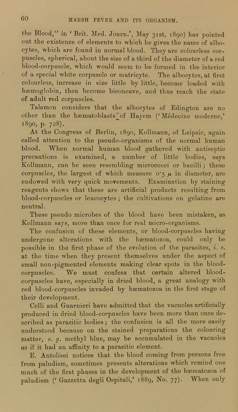 the Blood/’ in ‘Brit. Med. Journ.’, May 31st, 1890) has pointed out the existence of elements to which he gives the name of albo- cytes, which are found in normal blood. They are colourless cor- puscles, spherical, about the size of a third of the diameter of a red blood-corpuscle, which would seem to be formed in the interior of a special white corpuscle or matricyte. The albocytes, at first colourless, increase in size little by little, become loaded with haemoglobin, then become biconcave, and thus reach the state of adult red corpuscles. Talamon considers that the albocytes of Edington are no other than the haematoblastsfof Hayem (‘ Medecine moderne/ 1890, p. 728). At the Congress of Berlin, 1890, Kollmann, of Leipsic, again called attention to the pseudo-organisms of the normal human blood. When normal human blood gathered with antiseptic precautions is examined, a number of little bodies, says Kollmann, can be seen resembling micrococci or bacilli; these corpuscles, the largest of which measure 0*5 /j. in diameter, are endowed with very quick movements. Examination by staining reagents shows that these are artificial products resulting from blood-corpuscles or leucocytes ; the cultivations on gelatine are neutral. These pseudo microbes of the blood have been mistaken, as Kollmann says, more than once for real micro-organisms. The confusion of these elements, or blood-corpuscles having undergone alterations with the hasmatozoa, could only be possible in the first phase of the evolution of the parasites, i. e. at the time when they present themselves under the aspect of small non-pigmented elements making clear spots in the blood- corpuscles. We must confess that certain altered blood- corpuscles have, especially in dried blood, a great analogy with red blood-corpuscles invaded by hasmatozoa in the first stage of their development. Celli and Gfuarnieri have admitted that the vacuoles artificially produced in dried blood-corpuscles have been more than once de- scribed as parasitic bodies; the confusion is all the more easily understood because on the stained preparations the colouring matter, e. g. methyl blue, may be accumulated in the vacuoles as if it had an affinity to a parasitic element. E. Antolisei notices that the blood coming from persons free from paludism, sometimes presents alterations which remind one much of the first phases in the development of the hasmatozoa of paludism (' Gazzetta degli Ospitali/ 1889, No. 77). When only