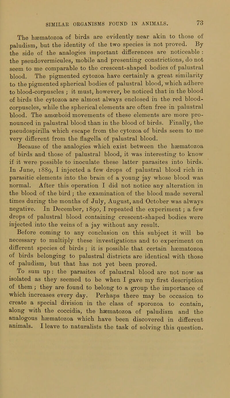 The haematozoa of birds are evidently near akin to those of paludism, but the identity of the two species is not proved. By the side of the analogies important differences are noticeable : the pseudovermicules, mobile and presenting constrictions, do not seem to me comparable to the crescent-shaped bodies of palustral blood. The pigmented cytozoa have certainly a great similarity to the pigmented spherical bodies of palustral blood, which adhere to blood-corpuscles ; it must, however, be noticed that in the blood of birds the cytozoa are almost always enclosed in the red blood- corpuscles, -while the spherical elements are often free in palustral blood. The amoeboid movements of these elements are more pro- nounced in palustral blood than in the blood of birds. Finally, the pseudospirilla which escape from the cytozoa of birds seem to me very different from the flagella of palustral blood. Because of the analogies which exist between the haematozoa of birds and those of palustral blood, it was interesting to know if it were possible to inoculate these latter parasites into birds. In June, 1889, I injected a few drops of palustral blood rich in parasitic elements into the brain of a young jay whose blood was normal. After this operation I did not notice any alteration in the blood of the bird; the examination of the blood made several times during the months of July, August, and October was always negative. In December, 1890, I repeated the experiment; a few drops of palustral blood containing crescent-shaped bodies were injected into the veins of a jay without any result. Before coming to any conclusion on this subject it will be necessary to multiply these investigations and to experiment on different species of birds ; it is possible that certain haematozoa of birds belonging to palustral districts are identical with those of paludism, but that has not yet been proved. To sum up : the parasites of palustral blood are not now as isolated as they seemed to be when I gave my first desci’iption of them; they are found to belong to a group the importance of which increases every day. Perhaps there may be occasion to create a special division in the class of sporozoa to contain, along with the coccidia, the haematozoa of paludism and the analogous haematozoa which have been discovered in different animals. I leave to naturalists the task of solving this question.