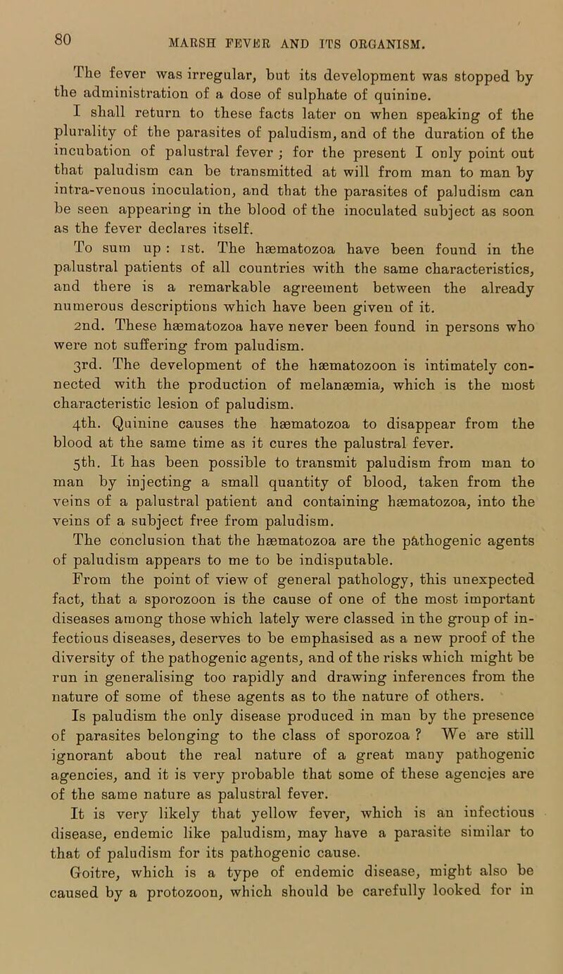 The fever was irregular, but its development was stopped by the administration of a dose of sulphate of quinine. I shall return to these facts later on when speaking of the plurality of the parasites of paludism, and of the duration of the incubation of palustral fever ; for the present I only point out that paludism can be transmitted at will from man to man by intra-venous inoculation, and that the parasites of paludism can be seen appearing in the blood of the inoculated subject as soon as the fever declares itself. To sum up : ist. The hsematozoa have been found in the palustral patients of all countries with the same characteristics, and there is a remarkable agreement between the already numerous descriptions which have been given of it. 2nd. These hmmatozoa have never been found in persons who were not suffering from paludism. 3rd. The development of the hsematozoon is intimately con- nected with the production of melanasmia, which is the most characteristic lesion of paludism. 4th. Quinine causes the hsematozoa to disappear from the blood at the same time as it cures the palustral fever. 5th. It has been possible to transmit paludism from man to man by injecting a small quantity of blood, taken from the veins of a palustral patient and containing hasmatozoa, into the veins of a subject free from paludism. The conclusion that the haematozoa are the pathogenic agents of paludism appears to me to be indisputable. From the point of view of general pathology, this unexpected fact, that a spoi’ozoon is the cause of one of the most important diseases among those which lately were classed in the group of in- fectious diseases, deserves to be emphasised as a new proof of the diversity of the pathogenic agents, and of the risks which might be run in generalising too rapidly and drawing inferences from the nature of some of these agents as to the nature of others. Is paludism the only disease produced in mau by the presence of parasites belonging to the class of sporozoa ? We are still ignorant about the real nature of a great many pathogenic agencies, and it is very probable that some of these agencies are of the same nature as palustral fever. It is very likely that yellow fever, which is an infectious disease, endemic like paludism, may have a parasite similar to that of paludism for its pathogenic cause. Goitre, which is a type of endemic disease, might also be caused by a protozoon, which should be carefully looked for in