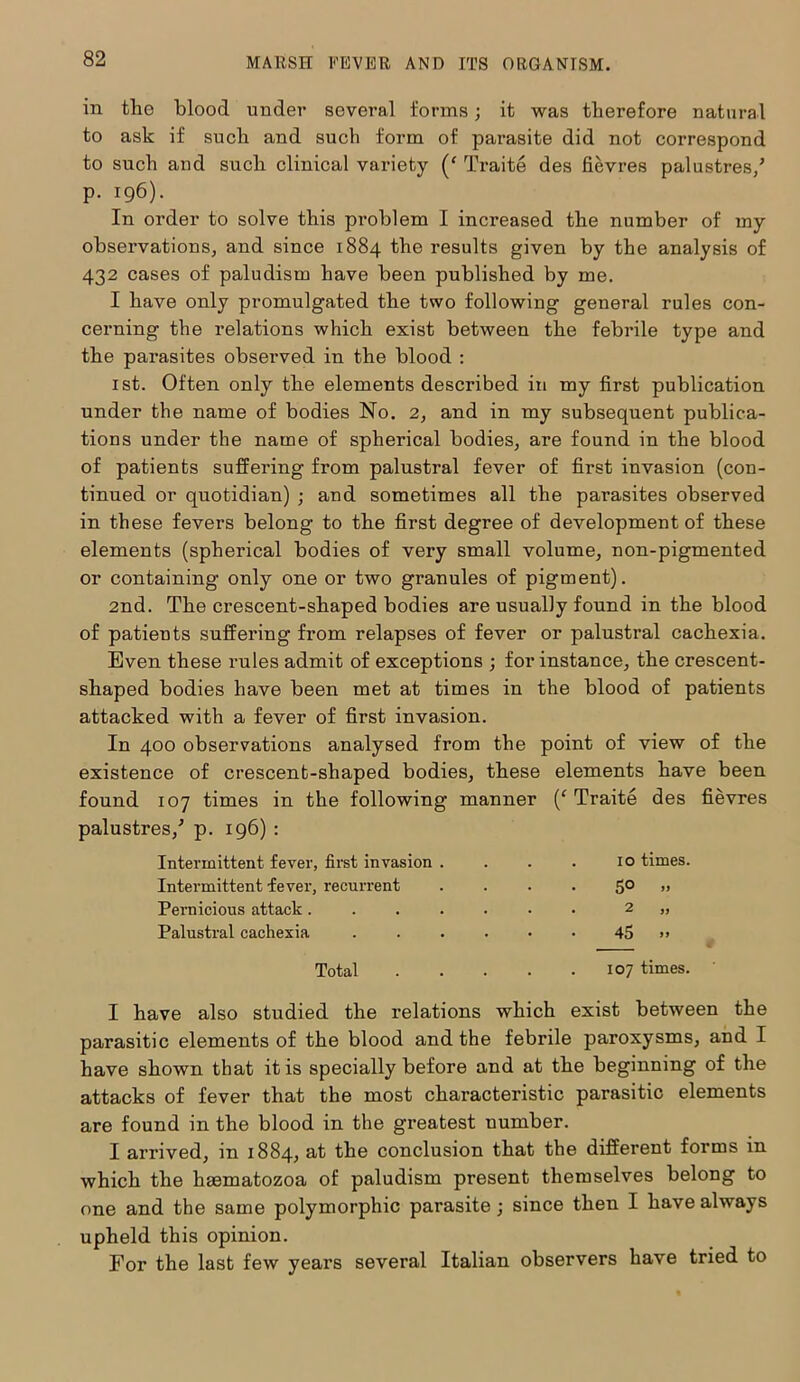 in tlie blood under several forms; it was therefore natural to ask if such and such form of parasite did not correspond to such and such clinical variety (f Traite des Sevres palustres/ p. 196). In order to solve this problem I increased the number of my observations, and since 1884 the results given by the analysis of 432 cases of paludism have been published by me. I have only promulgated the two following general rules con- cerning the relations which exist between the febrile type and the parasites observed in the blood : 1st. Often only the elements described in my Srst publication under the name of bodies No. 2, and in my subsequent publica- tions under the name of spherical bodies, are found in the blood of patients suffering from palustral fever of first invasion (con- tinued or quotidian) ; and sometimes all the parasites observed in these fevers belong to the first degree of development of these elements (spherical bodies of very small volume, non-pigmented or containing only one or two granules of pigment). 2nd. The crescent-shaped bodies are usually found in the blood of patients suffering from relapses of fever or palustral cachexia. Even these rules admit of exceptions ; for instance, the crescent- shaped bodies have been met at times in the blood of patients attacked with a fever of first invasion. In 400 observations analysed from the point of view of the existence of crescent-shaped bodies, these elements have been found 107 times in the following manner (‘ Traite des fievres palustres/ p. 196) : Intermittent fever, first invasion . 10 times. Intermittent fever, recurrent 5° » Pernicious attack..... • • 2 ,, Palustral cachexia .... • • 45 »> Total . . 107 times. I have also studied the relations which exist between the parasitic elements of the blood and the febrile paroxysms, and I have shown that it is specially before and at the beginning of the attacks of fever that the most characteristic parasitic elements are found in the blood in the greatest uumber. I arrived, in 1884, at the conclusion that the different forms in which the haematozoa of paludism present themselves belong to one and the same polymorphic parasite; since then I have always upheld this opinion. For the last few years several Italian observers have tried to