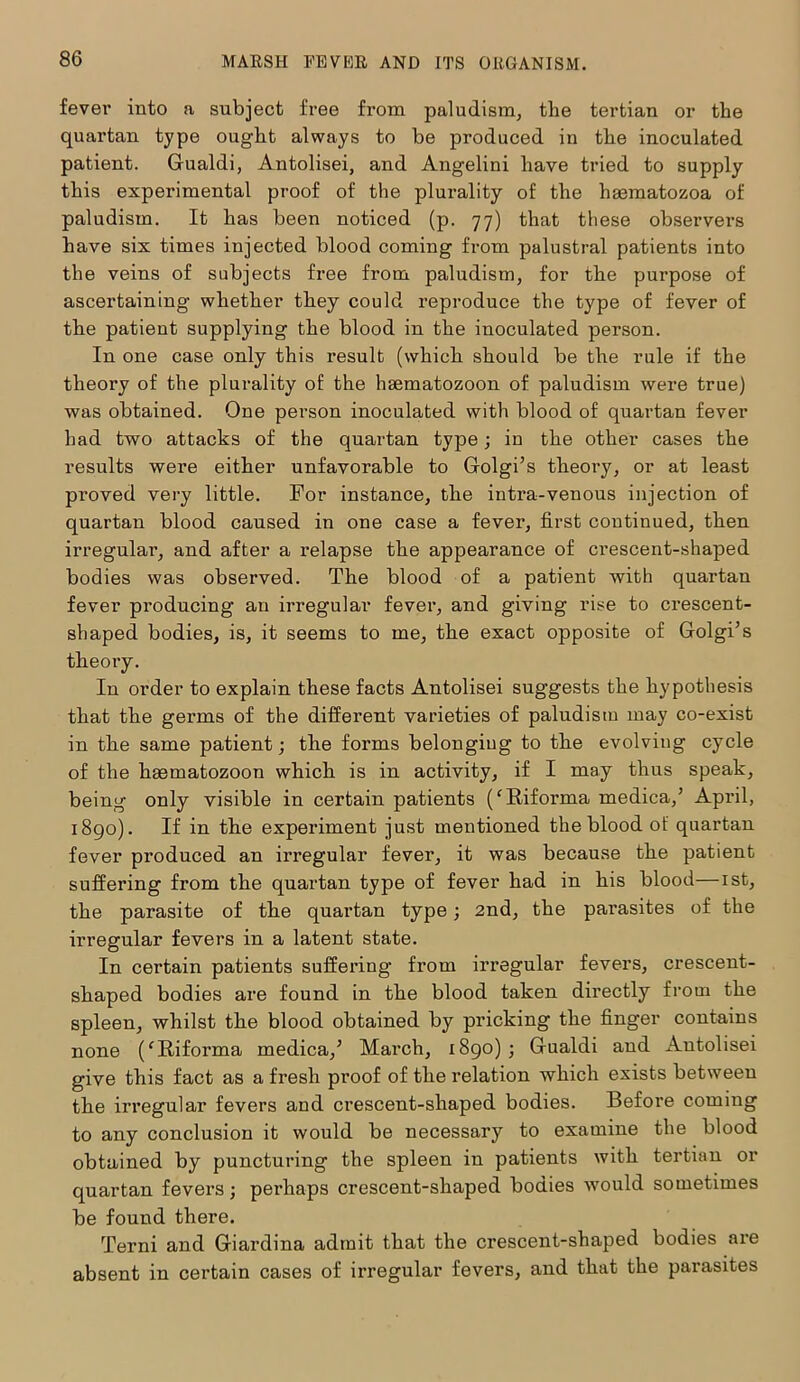 fever into a subject free from paludism, the tertian or the quartan type ought always to be produced in the inoculated patient. Gualdi, Antolisei, and Angelini have tried to supply this experimental proof of the plurality of the haematozoa of paludism. It has been noticed (p. 77) that these observers have six times injected blood coming from palustral patients into the veins of subjects free from paludism, for the purpose of ascertaining whether they could reproduce the type of fever of the patient supplying the blood in the inoculated person. In one case only this result (which should be the rule if the theory of the plurality of the hsematozoon of paludism were true) was obtained. One person inoculated with blood of quartan fever had two attacks of the quartan type; in the other cases the results were either unfavorable to Golgi’s theory, or at least proved very little. For instance, the intra-venous injection of quartan blood caused in one case a fever, first continued, then irregular, and after a relapse the appearance of crescent-shaped bodies was observed. The blood of a patient with quartan fever producing an irregular fever, and giving rise to crescent- shaped bodies, is, it seems to me, the exact opposite of Golgi’s theory. In order to explain these facts Antolisei suggests the hypothesis that the germs of the different varieties of paludism may co-exist in the same patient; the forms belonging to the evolving cycle of the haematozoon which is in activity, if I may thus speak, being only visible in certain patients (fRiforma medica,’ April, 1890). If in the experiment just mentioned the blood ot' quartan fever produced an irregular fever, it was because the patient suffering from the quartan type of fever had in his blood—1st, the parasite of the quartan type; 2nd, the parasites of the irregular fevers in a latent state. In certain patients suffering from irregular fevers, crescent- shaped bodies are found in the blood taken directly from the spleen, whilst the blood obtained by pricking the finger contains none (‘Riforma medica,’ March, 1890); Gualdi and Antolisei give this fact as a fresh proof of the relation which exists between the irregular fevers and ci’escent-shaped bodies. Before coming to any conclusion it would be necessary to examine the blood obtained by puncturing the spleen in patients with tertian or quartan fevers; perhaps crescent-shaped bodies would sometimes be found there. Terni and Giardina admit that the crescent-shaped bodies are absent in certain cases of irregular fevers, and that the parasites