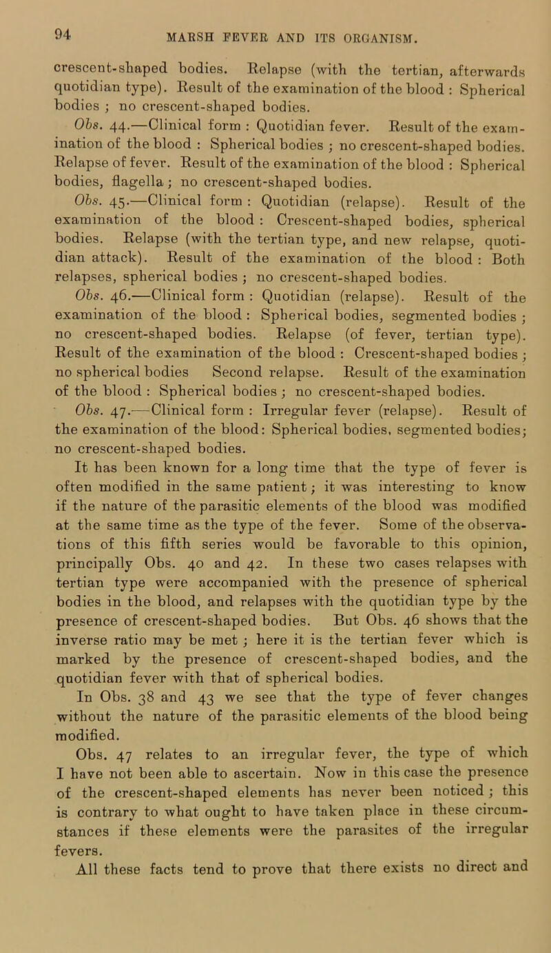 crescent-sliaped bodies. Relapse (with the tertian, afterwards quotidian type). Result of the examination of the blood : Spherical bodies ; no crescent-shaped bodies. Obs. 44.—Clinical form: Quotidian fever. Result of the exam- ination of the blood : Spherical bodies ; no crescent-shaped bodies. Relapse of fever. Result of the examination of the blood : Spherical bodies, flagella; no crescent-shaped bodies. Obs. 45.—Clinical form : Quotidian (relapse). Result of the examination of the blood : Crescent-shaped bodies, spherical bodies. Relapse (with the tertian type, and new relapse, quoti- dian attack). Result of the examination of the blood : Both relapses, spherical bodies ; no crescent-shaped bodies. Obs. 46.—Clinical form : Quotidian (relapse). Result of the examination of the blood : Spherical bodies, segmented bodies ; no crescent-shaped bodies. Relapse (of fever, tertian type). Result of the examination of the blood : Crescent-shaped bodies ; no spherical bodies Second relapse. Result of the examination of the blood : Spherical bodies ; no crescent-shaped bodies. Obs. 47.-—Clinical form : Irregular fever (relapse). Result of the examination of the blood: Spherical bodies, segmented bodies; no crescent-shaped bodies. It has been known for a long time that the type of fever is often modified in the same patient; it was interesting to know if the nature of the parasitic elements of the blood was modified at the same time as the type of the fever. Some of the observa- tions of this fifth series would be favorable to this opinion, principally Obs. 40 and 42. In these two cases relapses with tertian type were accompanied with the presence of spherical bodies in the blood, and relapses with the quotidian type by the presence of crescent-shaped bodies. But Obs. 46 shows that the inverse ratio may be met ; here it is the tertian fever which is marked by the presence of crescent-shaped bodies, and the quotidian fever with that of spherical bodies. In Obs. 38 and 43 we see that the type of fever changes without the nature of the parasitic elements of the blood being modified. Obs. 47 relates to an irregular fever, the type of which I have not been able to ascertain. Now in this case the presence of the crescent-shaped elements has never been noticed ; this is contrary to what ought to have taken place in these circum- stances if these elements were the parasites of the irregular fevers. All these facts tend to prove that there exists no direct and