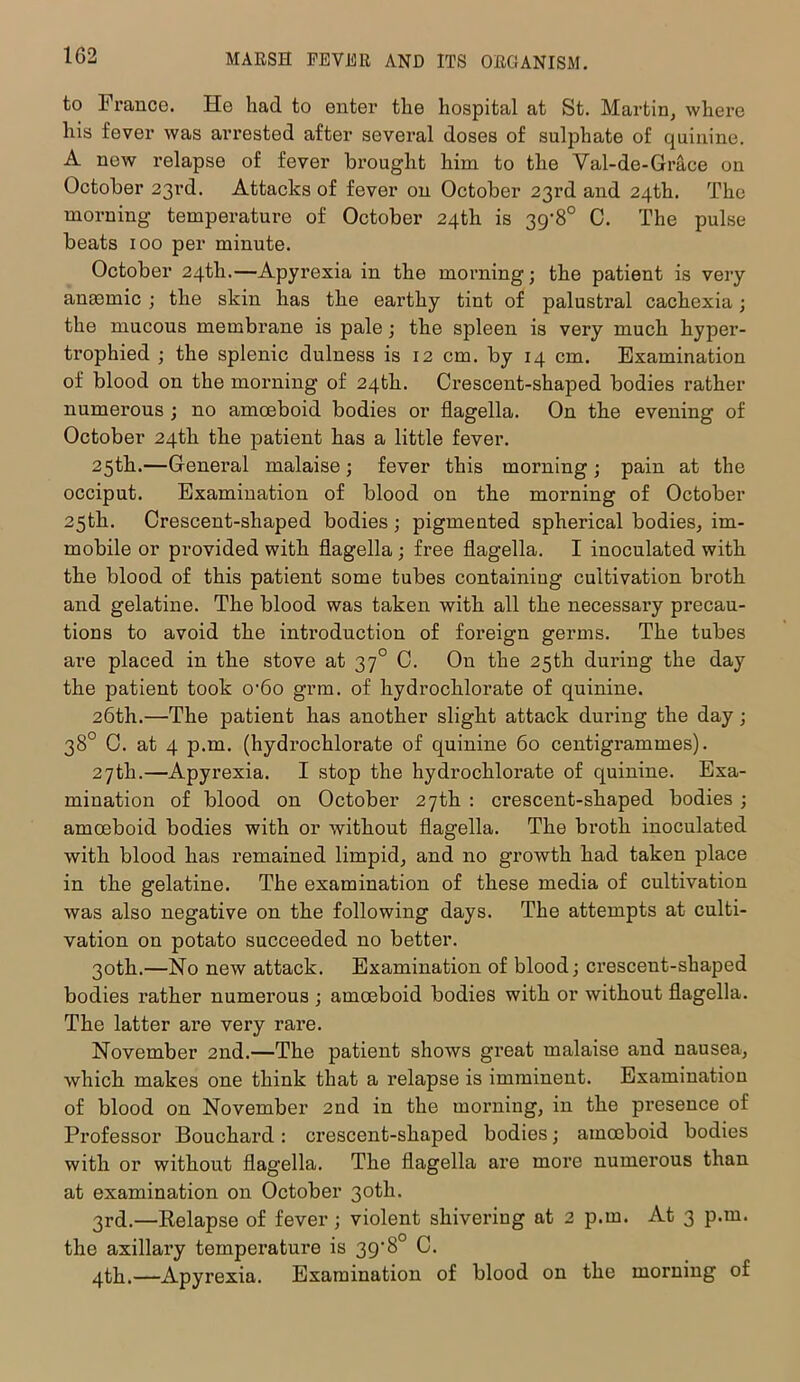 to France. He had to enter the hospital at St. Martin, where his fever was arrested after several doses of sulphate of quinine. A new relapse of fever brought him to the Val-de-Grace on October 23rd. Attacks of fever on October 23rd and 24th. The morning temperature of October 24th is 39-8° C. The pulse beats 100 per minute. October 24th.—Apyrexia in the morning; the patient is very anaemic ; the skin has the earthy tint of palustral cachexia; the mucous membrane is pale; the spleen is very much hyper- trophied ; the splenic dulness is 12 cm. by 14 cm. Examination of blood on the morning of 24th. Crescent-shaped bodies rather numerous ; no amoeboid bodies or flagella. On the evening of October 24th the patient has a little fever. 25th.—General malaise; fever this morning; pain at the occiput. Examination of blood on the morning of October 25th. Crescent-shaped bodies; pigmented spherical bodies, im- mobile or provided with flagella; free flagella. I inoculated with the blood of this patient some tubes containiug cultivation broth and gelatine. The blood was taken with all the necessary precau- tions to avoid the introduction of foreign germs. The tubes are placed in the stove at 370 C. On the 25th during the day the patient took 0'6o grm. of hydrochlorate of quinine. 26th.—The patient has another slight attack during the day; 38° C. at 4 p.m. (hydrochlorate of quinine 60 centigrammes). 27th.—Apyrexia. I stop the hydrochlorate of quinine. Exa- mination of blood on October 27th : crescent-shaped bodies ; amoeboid bodies with or without flagella. The broth inoculated with blood has remained limpid, and no growth had taken place in the gelatine. The examination of these media of cultivation was also negative on the following days. The attempts at culti- vation on potato succeeded no better. 30th.—No new attack. Examination of blood; crescent-shaped bodies rather numerous ; amoeboid bodies with or without flagella. The latter are very rare. November 2nd.—The patient shows great malaise and nausea, which makes one think that a relapse is imminent. Examination of blood on November 2nd in the morning, in the presence of Professor Bouchard: crescent-shaped bodies; amoeboid bodies with or without flag'ella. The flagella are more numerous than at examination on October 30th. 3rd.—Relapse of fever; violent shivering at 2 p.m. At 3 p.m. the axillary temperature is 39‘8° C. 4th.—Apyrexia. Examination of blood on the morning of