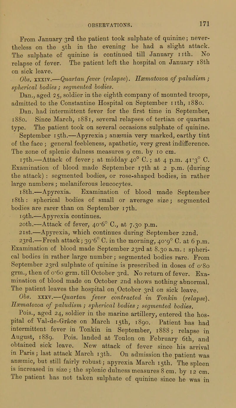 From January 3rd the patient took sulphate of quinine; never- theless on the 5th in the evening he had a slight attack. The sulphate of quinine is continued till January nth. No relapse of fever. The patient left the hospital on January 18th on sick leave. Obs. xxxiv.—Quartan fever (relapse). Hsematozoa of paludism ; spherical bodies; segmented bodies. Dan., aged 25, soldier in the eighth company of mounted troops, admitted to the Constantine Hospital on September nth, 1880. Dan. had intermittent fever for the first time in September, 1880. Since March, 1881, several relapses of tertian or quartan type. The patient took on several occasions sulphate of quinine. September 15th.—Apyrexia; anaemia very marked, earthy tint of the face ; general feebleness, apathetic, very great indifference. The zone of splenic dulness measures 9 cm. by 10 cm. 17th.—Attack of fever; at midday 40° C. ; at 4 p.m. 41 *3° C. Examination of blood made September 17th at 2 p.m. (during the attack) : segmented bodies, or rose-shaped bodies, in rather large numbers ; melaniferous leucocytes. 18th.—Apyrexia. Examination of blood made September 18th: spherical bodies of small or average size; segmented bodies are rarer than on September 17th. 19th.—Apyrexia continues. 20th.—Attack of fever, 40’6° C., at 7.30 p.m. 21 st.—Apyrexia, which continues during September 22nd. 23rd.—Fresh attack; 3g'6° C. in the morning, 40-9° C. at 6 p.m. Examination of blood made September 23rd at 8.30 a.m. : spheri- cal bodies in rather large number; segmented bodies rare. From September 23rd sulphate of quinine is prescribed in doses of o’So grm., then of o'6o grm. till October 3rd. No return of fever. Exa- mination of blood made on October 2nd shows nothing abnormal. The patient leaves the hospital on October 3rd on sick leave. Obs. xxxv.—Quartan fever contracted in Tonkin (relapse). Hsematozoa of paludism ; spherical bodies ; segmented bodies. Pois., aged 24, soldier in the marine artillery, entered the hos- pital of Val-de-Grace on March 15th, 1890. Patient has had intermittent fever in Tonkin in September, 1888; relapse in August, 1889. Pois. landed at Toulon on February 6th, and obtained sick leave. New attack of fever since his arrival in Paris; last attack March 13th. On admission the patient was anmmic, but still fairly robust; apyrexia March 15th. The spleen is increased in size ; the splenic dulness measures 8 cm. by 12 cm. 1 he patient has not taken sulphate of quinine since he was in