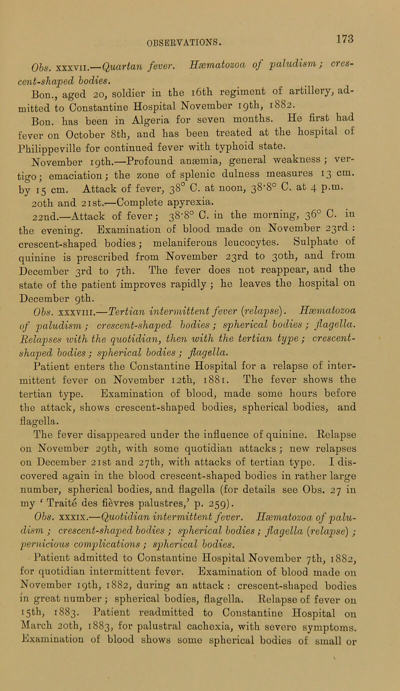 Obs. xxxvii.—Quartan fever. Hxmatozoa of paludism ; cres- cent-shaped bodies. Bon., aged 20, soldier in the 16th regiment of artillery, ad- mitted to Constantine Hospital November 19th, 1882. Bon. lias been in Algeria for seven months. He first had fever on October 8th, and has been treated at the hospital of Philippeville for continued fever with typhoid state. November 19th.—Profound anaemia, general weakness; ver- tigo; emaciation; the zone of splenic dulness measures 13 cm. by 15 cm. Attack of fever, 38° C. at noon, 38’80 C. at 4 p.m. 20th and 21st.—Complete apyrexia. 22nd.—Attack of fever; 38'8° C. in the morning, 36° C. in the evening. Examination of blood made on November 23rd : crescent-shaped bodies; melaniferous leucocytes. Sulphate of quinine is prescribed from November 23rd to 30th, and from December 3rd to 7th. The fever does not reappear, and tbe state of the patient improves rapidly ; he leaves the hospital on December 9th. Obs. xxxviii.—Tertian intermittent fever [relapse). Hxmatozoa of paludism ; crescent-shaped bodies ; spherical bodies ; flagella. Relapses with the quotidian, then with the tertian type ; crescent- shaped bodies ; spherical bodies ; flagella. Patient enters the Constantine Hospital for a relapse of inter- mittent fever on November 12th, 1881. The fever shows the tertian type. Examination of blood, made some hours before the attack, shows crescent-shaped bodies, spherical bodies, and flagella. The fever disappeared under the influence of quinine. Eelapse on November 29th, with some quotidian attacks ; new relapses on December 21st aDd 27th, with attacks of tertian type. I dis- covered again in the blood crescent-shaped bodies in rather large number, spherical bodies, and flagella (for details see Obs. 27 in my ‘ Traite des fievres palustres,’ p. 259). Obs. xxxix.—Quotidian intermittent fever. Hxmatozoa■ of palu- dism ; crescent-shaped bodies ; spherical bodies ; flagella (relapse) ; pernicious complications ; spherical bodies. Patient admitted to Constantine Hospital November 7th, 1882, for quotidian intermittent fever. Examination of blood made on November 19th, 1882, during an attack: crescent-shaped bodies in great number ; spherical bodies, flagella. Eelapse of fever on 15th, 1883. Patient readmitted to Constantine Hospital on March 20th, 1883, for palustral cachexia, with severe symptoms. Examination of blood shows some spherical bodies of small or