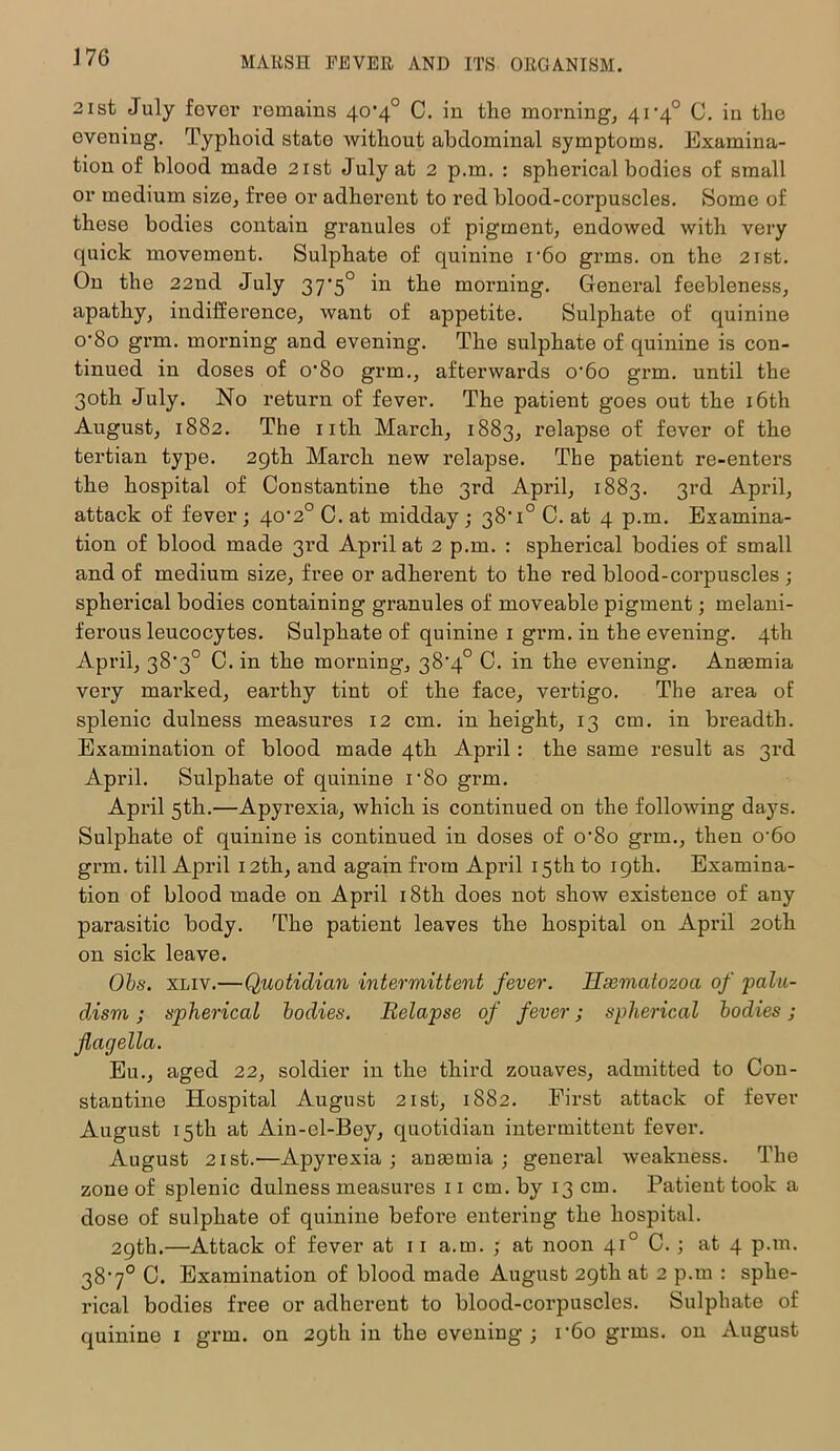 J 76 2 ist July fover remains 40’4° C. in the morning, 41‘4° C. in the evening. Typhoid state without abdominal symptoms. Examina- tion of blood made 21st July at 2 p.m. : spherical bodies of small or medium size, free or adherent to red blood-corpuscles. Some of these bodies contain granules of pigment, endowed with very quick movement. Sulphate of quinine r6o grms. on the 2ist. On the 22nd July 37’5° in the morning. General feebleness, apathy, indifference, want of appetite. Sulphate of quinine o'8o grm. morning and evening. The sulphate of quinine is con- tinued in doses of o-8o grm., afterwards o'6o grm. until the 30th July. No return of fever. The patient goes out the 16th August, 1882. The 11th March, 1883, relapse of fever of the tertian type. 29th March new relapse. The patient re-enters the hospital of Constantine the 3rd April, 1883. 3rd April, attack of fever ; 40'2° C. at midday; 38*1° C. at 4 p.m. Examina- tion of blood made 3rd April at 2 p.m. : spherical bodies of small and of medium size, free or adherent to the red blood-corpuscles ; spherical bodies containing granules of moveable pigment; melani- ferous leucocytes. Sulphate of quinine 1 grm. in the evening. 4th April, 38’3° C. in the morning, 38*4° C. in the evening. Anaemia very mai*ked, earthy tint of the face, vertigo. The area oE splenic dulness measures 12 cm. in height, 13 cm. in breadth. Examination of blood made 4th April : the same result as 3rd April. Sulphate of quinine r8o grm. April 5th.—Apyrexia, which is continued on the following days. Sulphate of quinine is continued in doses of o-8o grm., then o-6o grm. till April 12th, and again from April 15th to 19th. Examina- tion of blood made on April 18th does not show existence of any parasitic body. The patient leaves the hospital on April 20th on sick leave. Obs. xliv.—Quotidian intermittent fever, llxmatozoa of palu- dism; spherical bodies. Relapse of fever; spherical bodies ; flagella. Eli., aged 22, soldier in the third zouaves, admitted to Con- stantine Hospital August 21st, 1882. First attack of fever August 15th at Ain-el-Bey, quotidian intermittent fever. August 21 st.—Apyrexia; anrnmia ; general weakness. The zone of splenic dulness measures 11 cm. by 13 cm. Patient took a dose of sulphate of quinine befoi’e entering the hospital. 29th.—Attack of fever at 11 a.m. ; at noon 410 C. ; at 4 p.m. 38’7° C. Examination of blood made August 29th at 2 p.m : sphe- rical bodies free or adherent to blood-corpuscles. Sulphate of quinine 1 grm. on 29th in the evening; r6o grms. on August