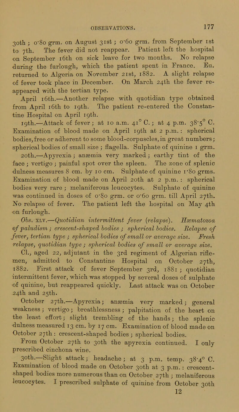 30th ; o’8o grm. on August 31st; o'6o grm. from September 1st to 7th. The fever did not reappear. Patient left the hospital on September 16th on sick leave for two months. No relapse during the furlough, which the patient spent in France. Eu. returned to Algeria on November 21st, 1882. A slight relapse of fever took place in December. On March 24th the fever re- appeared with the tertian type. April 16th.—Another relapse with quotidian type obtained from April 16th to 19th. The patient re-entered the Constan- tine Hospital on April 19th. 19th.—Attack of fever; at 10 a.m. 410 C.; at 4 p.m. 38'5° C. Examination of blood made on April 19th at 2 p.m. : spherical bodies,free or adherent to some blood-corpuscles,in great numbers; spherical bodies of small size ; flagella. Sulphate of quinine 1 grm. 20th.—Apyrexia; anaemia very marked; earthy tint of the face ; vertigo; painful spot over the spleen. The zone of splenic dulness measures 8 cm. by 10 cm. Sulphate of quinine i-8o grms. Examination of blood made on April 20th at 2 p.m. : spherical bodies very rare ; melaniferous leucocytes. Sulphate of quinine was continued in doses of o’8o grm. or o'6o grm. till April 27th. No relapse of fever. The patient left the hospital on May 4th on furlough. Obs. xlv.—Quotidian intermittent fever (relapse). Hsematozoa of paludism ; crescent-shaped bodies ; spherical bodies. Relapse of fever, tertian type ; spherical bodies of small or average size. Fresh relapse, quotidian type ; spherical bodies of small or average size. Cl., aged 22, adjutant in the 3rd regiment of Algerian rifle- men, admitted to Constantine Hospital on October 27th, 1882. First attack of fever September 3rd, 1881 ; quotidian intermittent fever, which was stopped by several doses of sulphate of quinine, but reappeared quickly. Last attack was on October 24th and 25th. October 27th.—Apyrexia; anaemia very marked; general weakness ; vertigo; breathlessness ; palpitation of the heart on the least effort; slight trembling of the hands; the splenic dulness measured 13 cm. by 17 cm. Examination of blood made on October 27th : crescent-shaped bodies ; spherical bodies. From October 27th to 30th the apyrexia continued. I only prescribed cinchona wine. 30th.—Slight attack; headache; at 3 p.m. temp. 38-4° C. Examination of blood made on October 30th at 3 p.m. : crescent- shaped bodies more numerous than on October 27th ; melaniferous leucocytes. I prescribed sulphate of quinine from October 30th 12