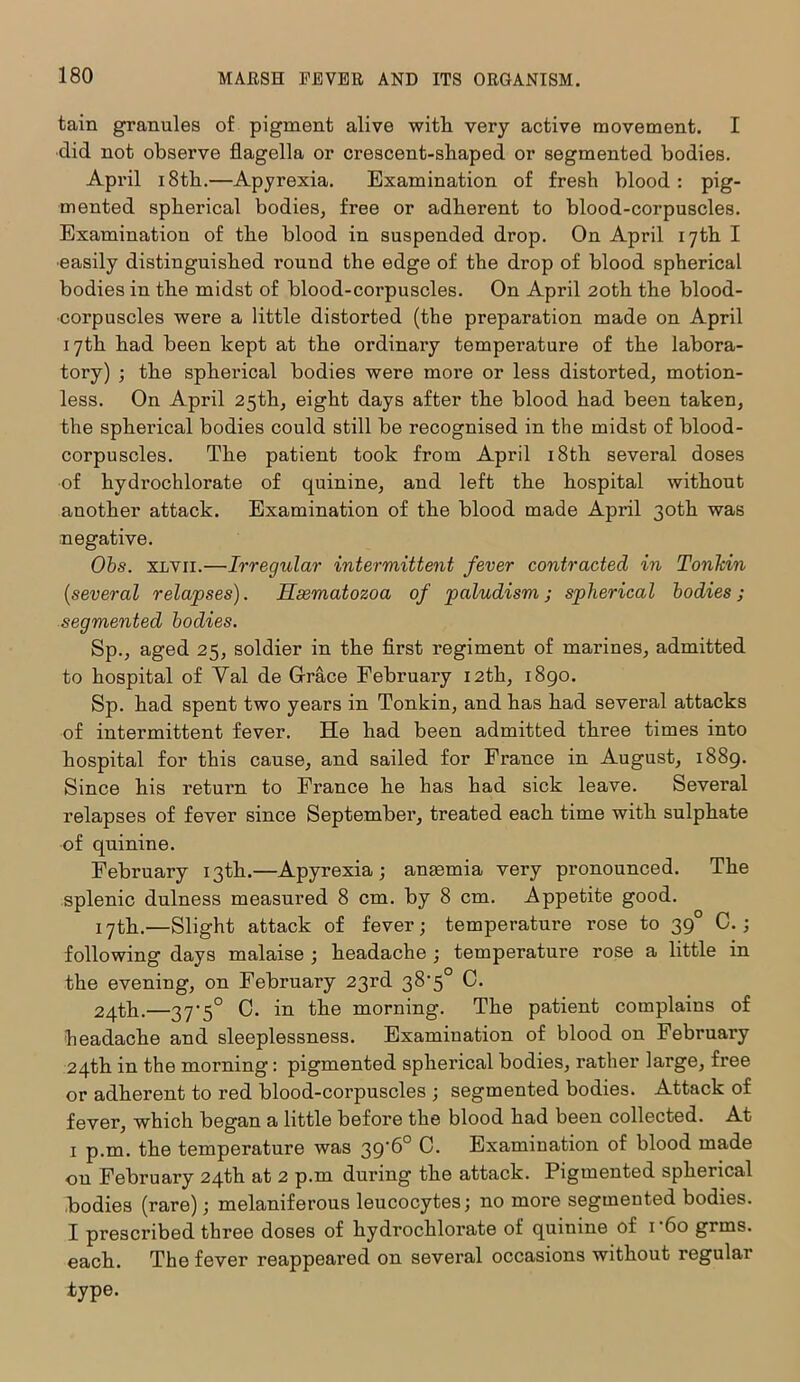 tain grannies of pigment alive with very active movement. I did not observe flagella or crescent-shaped or segmented bodies. April 18th.—Apyrexia. Examination of fresh blood : pig- mented spherical bodies, free or adherent to blood-corpuscles. Examination of the blood in suspended drop. On April 17th I •easily distinguished round the edge of the drop of blood spherical bodies in the midst of blood-corpuscles. On April 20th the blood- corpuscles were a little distorted (the preparation made on April 17th had been kept at the ordinary temperature of the labora- tory) ; the spherical bodies were more or less distorted, motion- less. On April 25th, eight days after the blood had been taken, the spherical bodies could still be recognised in the midst of blood- corpuscles. The patient took from April 18th several doses of hydrochlorate of quinine, and left the hospital without another attack. Examination of the blood made April 30th was negative. Obs. xlvii.—Irregular intermittent fever contracted in Tonkin {several relapses). Hsematozoa of paludism; spherical bodies; segmented bodies. Sp., aged 25, soldier in the first regiment of marines, admitted to hospital of Val de Grace February 12th, 1890. Sp. had spent two years in Tonkin, and has had several attacks of intermittent fever. He had been admitted three times into hospital for this cause, and sailed for France in August, 1889. Since his return to France he has had sick leave. Several relapses of fever since September, treated each time with sulphate of quinine. February 13th.—Apyrexia; anrnmia very pronounced. The splenic dulness measured 8 cm. by 8 cm. Appetite good. 17th.—Slight attack of fever; temperature rose to 39 C.; following days malaise ; headache ; temperature rose a little in the evening, on February 23rd 38'5° C. 24th.—37'5° C. in the morning. The patient complains of headache and sleeplessness. Examination of blood on February 24th in the morning: pigmented spherical bodies, rather large, free or adherent to red blood-corpuscles ; segmented bodies. Attack of fever, which began a little before the blood had been collected. At 1 p.m. the temperature was 39*6° C. Examination of blood made on February 24th at 2 p.m during the attack. Pigmented spherical bodies (rare); melaniferous leucocytes; no more segmented bodies. I prescribed three doses of hydrochlorate of quinine of 1 -6o grms. each. The fever reappeared on several occasions without regular type.