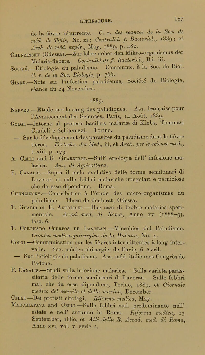 de la fievre recurrente. C. r. des seances de la Soc. de med. de Tiflis, No. xi; Centralbl. f. Bacteriol., 1889; et Arch, de med. exper., May, 1889, p. 482. Chenzinsky (Odessa).—Zur lehre ueber den Mikro-organismus der Malaria-fiebers. Centralblatt f. Bacteriol., Bd. iii. Soolie.—Rtiologie du paludisme. Communic. a la Soc. de Biol. G. r. de la Soc. Biologie, p. 766. Giard.—Note sur l’infection paludeenne, Societe de Biologie, seance du 24 Novembre. 1889. Nepveu.—Etude sur le sang des paludiques. Ass. fran9aise pour l’Avancement des Sciences, Paris, 14 Aout, 1889. Golgi.—Intorno al preteso bacillus malarias di Klebs, Tommasi Crudeli e Scbiavuzzi. Torino. — Sur le developpement des parasites du paludisme dans la fievre tierce. Fortsclir. der Med., iii, et Arch, per le scienze med., t. xiii, p. 173. A. Celli and G. Guarnieri.—SulT etiologia dell’ infezione ma- larica. Ann. di Agricoltura. P. Canalis.—Sopra il ciclo evolutivo delle forme semilunari di Laveran et snlle febbri malariche irregolari e perniciose cfie da esse dipendono. Roma. Chenzinsky.—Contribution a Tetude des micro-organismes du paludisme. These de doctorat, Odessa. T. Gualdi et E. Antolisei.—Due casi di febbre malarica speri- mentale. Accad. med. di Roma, Anno xv (1888—9), fasc. 6. T. Coronado Cuerpos de Laveran.—Microbios del Paludismo. Cronica medico-quirurgica de la Habana, No. x. Golgi.—Communication sur les fievres intermittentes a long inter- valle. Soc. medico-chirurgic. de Pavie, 6 Avril. — Sur l’etiologie du paludisme. Ass. med. italiennes Congres de Padoue. P. Canalis.—Studi sulla infezione malarica. Sulla varieta paras- sitaria delle forme semilunari di Laveran. Sulle febbri mal. che da esse dipendono, Torino, 1889, et Giomale medico del esercito et della marina, December. Celli.—Dei protisti citofagi. Riforma medica, May. Marchiafava and Celli.—Sulle febbri mal. predominante nell’ estate e nelT autunno in Roma. Riforma medica, 13 September, 1889, et Atti della R. Accad. med. di Roma, Anno xvi, vol. v, serie 2.