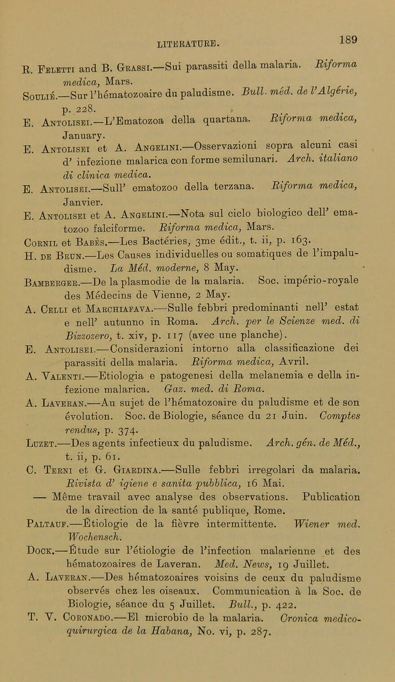 E. Feletti and B. Grassi.—Sui paraBSiti della malaria. Riforma medica, Mars. ^ SoiriiiE.—Sur Phematozoaire du paludisme. Bull. med. de l Algerie, p. 228. , E. Antolisei.—L’Ematozoa della quartana. Riforma medica, January. E. Antolisei et A. Angelini.—Osservazioni sopra alcuni casi d’ infezione malarica con forme semilunari. Arch, italiano di clinica medica. E. Antolisei.—SulP ematozoo della terzana. Riforma medica, Janvier. E. Antolisei et A. Angelini.—Nota sul ciclo biologico delP ema- tozoo falciforme. Riforma medica, Mars. Cornil et Babes.—Les Bacteries, 3me edit., t. ii, p. 163. H. de Brun.—Les Causes individuelles ou somatiques de l’impalu- disme. La Med. moderne, 8 May. Bamberger.—De la plasmodie de la malaria. Soc. imperio-royale des Medecins de Yienne, 2 May. A. Celli et Marchiapava.'—Sulle febbri predominant nelP estat e nelP autunno in Eoma. Arch, per le Scienze vied, di Bizzozero, t. xiv, p. 117 (avec une plancbe). E. Antolisei.—Considerazioni intorno alia classificazione dei parassiti della malaria. Riforma medica, Avril. A. Yalenti.—Etiologia e patogenesi della melanemia e della in- fezione malarica. Gaz. med. di Roma. A. Laveran.—Au sujet de Phematozoaire du paludisme et de son evolution. Soc. de Biologie, seance du 21 Juin. Coviptes rendus, p. 374. Luzet.—Des agents infectieux du paludisme. Arch. gen. de Med., t. ii, p. 61. C. Terni et G. Giardina.—Sulle febbri irregolari da malaria. Rivista d’ igiene e sanita pubblica, 16 Mai. — Meme travail avec analyse des observations. Publication de la direction de la sante publique, Rome. Paltauf.—Etiologie de la fievre intermittente. Wiener med. Wochensch. Dock.— Etude sur Petiologie de Pinfection malarienne et des hematozoaires de Laveran. Med. News, 19 Juillet. A. Laveran.—Des hematozoaires voisins de ceux du paludisme observes chez les oiseaux. Communication a la Soc. de Biologie, seance du 5 Juillet. Bull., p. 422. T. Y. Coronado.—El microbio de la malaria. Gronica medico- quirurgica de la Habana, No. vi, p. 287.