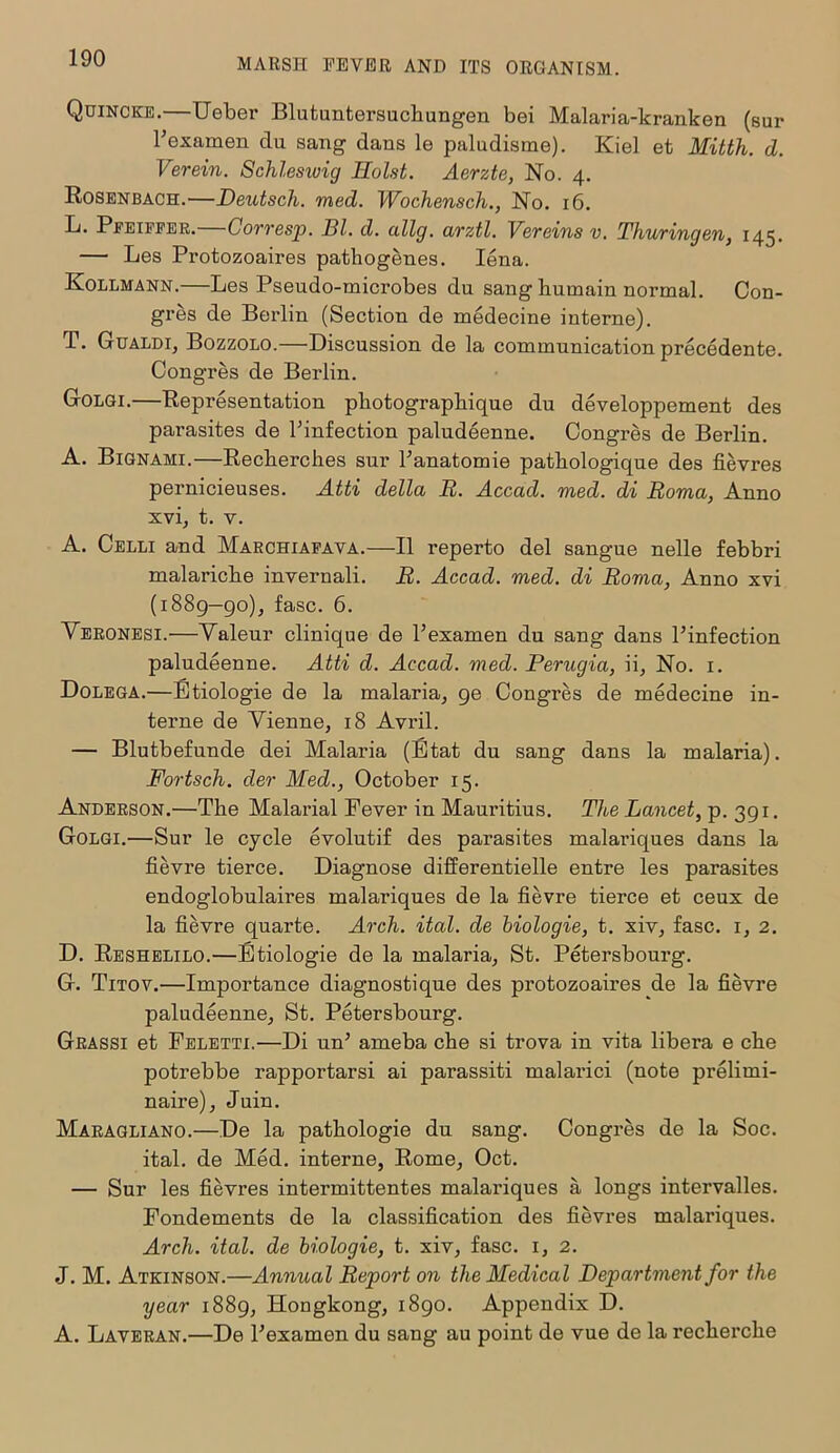 Quincke.—Ueber Blutuntersuchungen bei Malaria-kranken (sur Fexamen clu sang dans le paludisme). Kiel et Mitth. d. Verein. Schlesioig Holst. Aerzte, No. 4. Rosenbach.—Deutsch. med. Wochensch., No. 16. L. Pfeiffer. Corresp. HI. d. allg. arztl. Vereins v. Thuringen, 145. — Les Protozoaires pathogenes. Iena. Ivollmann.—Les Pseudo-microbes du sang humain normal. Con- gres de Berlin (Section de medecine interne). T. Gualdi, Bozzolo.—Discussion de la communication precedente. Congres de Berlin. Golgi.—Representation pbotograpbique du developpement des parasites de Finfection paludeenne. Congres de Berlin. A. Bignami.—Recberches sur Fanatomie pathologique des fievres pernicieuses. Atti della H. Accad. med. di Roma, Anno xvi, t. v. A. Celli and Marchiafava.—II reperto del sangue nelle febbri malaricbe invernali. R. Accad. med. di Roma, Anno xvi (1889—90), fasc. 6. Veronesi.—Valeur clinique de Fexamen du sang dans Finfection paludeenne. Atti d. Accad. med. Perugia, ii. No. 1. Dolega.—Etiologie de la malaria, ge Congres de medecine in- terne de Yienne, 18 Avril. — Blutbefunde dei Malaria (Etat du sang dans la malaria). Fortscli. der Med., October 15. Anderson.—The Malarial Fever in Mauritius. The Lancet, p. 391. Golgi.—Sur le cycle evolutif des parasites malariques dans la fievre tierce. Diagnose differentielle entre les parasites endoglobulaires malariques de la fievre tierce et ceux de la fievre quarte. Arch. ital. de biologie, t. xiv, fasc. 1, 2. D. Reshelilo.—Etiologie de la malaria, St. Petersbourg. G. Titov.—Importance diagnostique des protozoaires de la fievre paludeenne, St. Petersbourg. Grassi et Feletti.—Di mF ameba che si trova in vita libera e che potrebbe rapportarsi ai parassiti malarici (note prelimi- naire), Juin. Maragliano.—De la pathologie du sang. Congres de la Soc. ital. de Med. interne, Rome, Oct. — Sur les fievres intermittentes malariques a longs intervalles. Fondements de la classification des fievres malariques. Arch. ital. de biologie, t. xiv, fasc. 1, 2. J. M. Atkinson.—Annual Report on the Medical Department for the year 1889, Hongkong, 1890. Appendix D. A. Laveran.—De Fexamen du sang au point de vue de la recherche