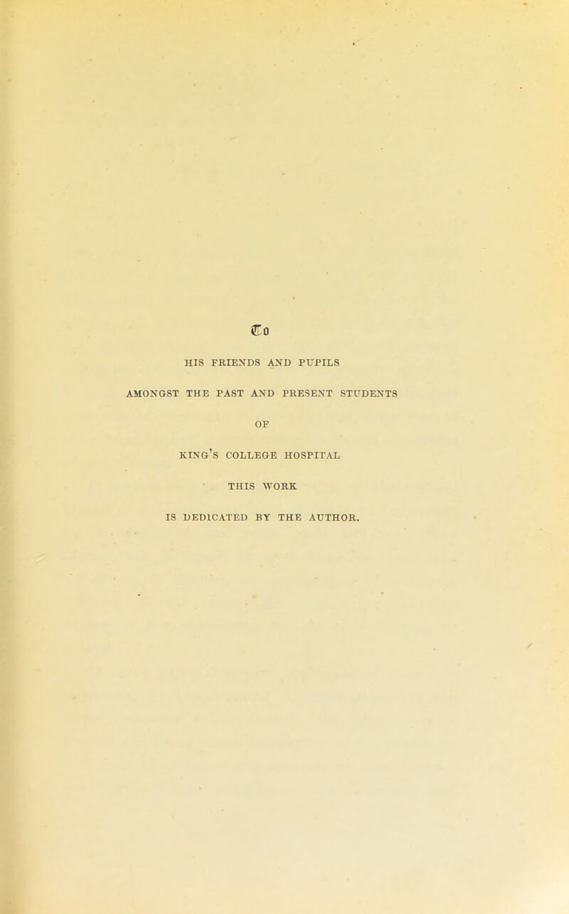 HIS FRIENDS AND PUPILS AMONGST THE PAST AND PRESENT STUDENTS OF king’s college HOSPITAL THIS WORK. IS DEDICATED BY THE AUTHOR.