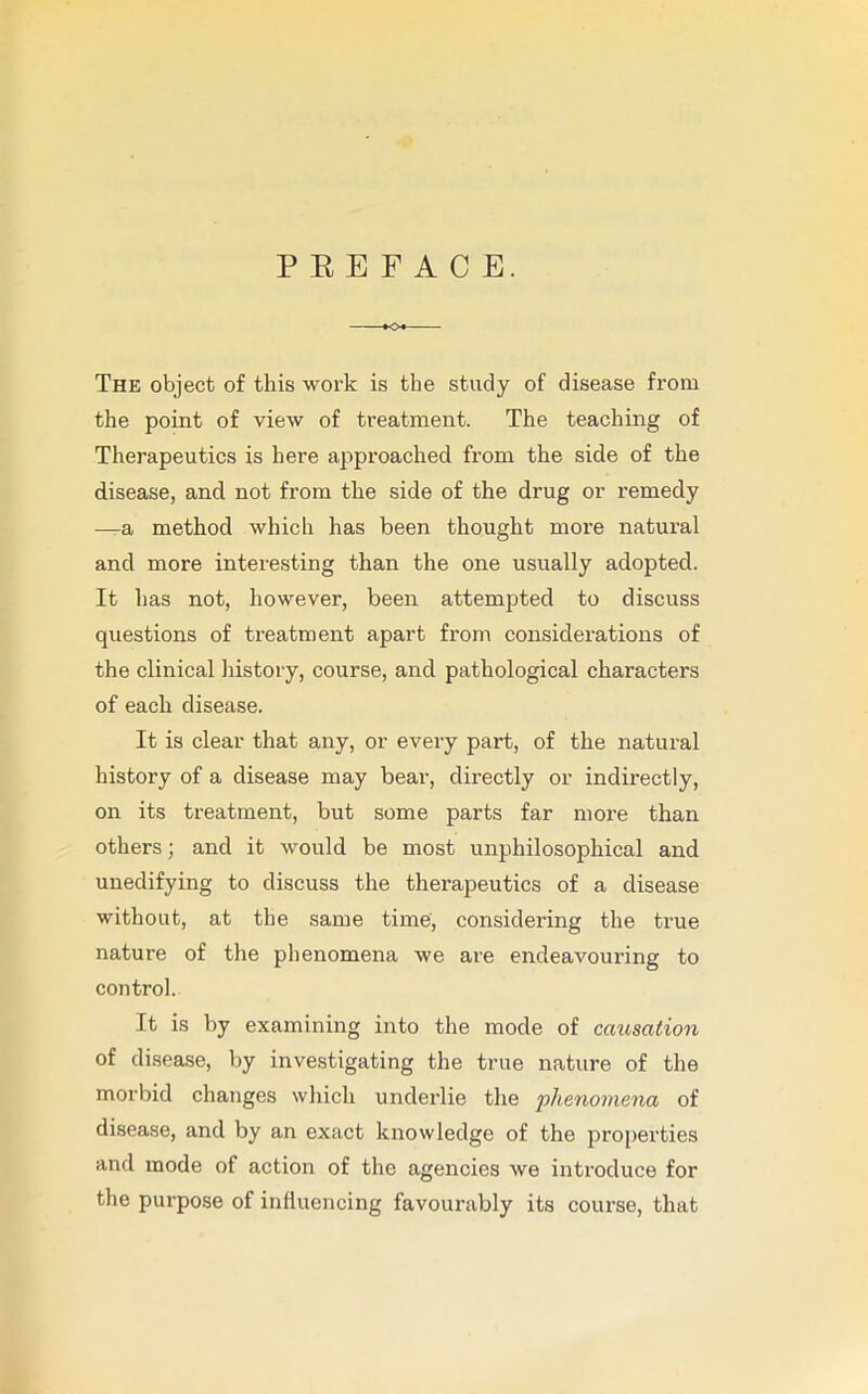 P E E F A C E. The object of this work is the study of disease from the point of view of treatment. The teaching of Therapeutics is here approached from the side of the disease, and not from the side of the drug or remedy —a method which has been thought more natural and more interesting than the one usually adopted. It has not, however, been attempted to discuss questions of treatment apart from considerations of the clinical history, course, and pathological characters of each disease. It is clear that any, or every part, of the natural history of a disease may bear, directly or indirectly, on its treatment, but some parts far more than others; and it would be most unphilosophical and unedifying to discuss the therapeutics of a disease without, at the same time, considering the true nature of the phenomena we are endeavouring to control. It is by examining into the mode of causation of disease, by investigating the true nature of the morbid changes which underlie the phenomena of disease, and by an exact knowledge of the properties and mode of action of the agencies we introduce for the purpose of influencing favourably its course, that