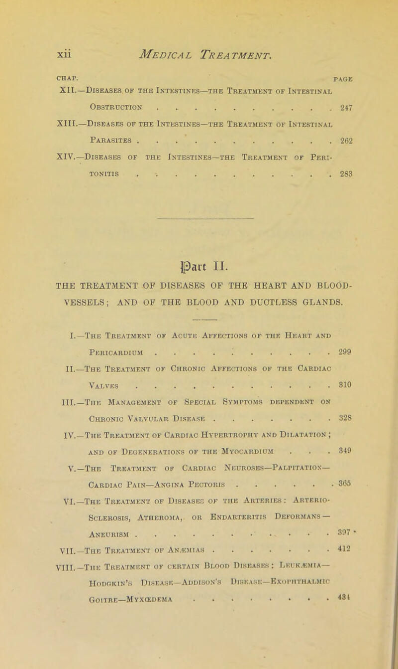 CHAP. page XII. —Diseases of the Intestines—the Treatment of Intestinal Obstruction 247 XIII. —Diseases of the Intestines—the Treatment of Intestinal Parasites 262 XIV Diseases of the Intestines—the Treatment of Peri- tonitis . 283 Part II. THE TREATMENT OF DISEASES OF THE HEART AND BLOOD- VESSELS; AND OF THE BLOOD AND DUCTLESS GLANDS. I.—The Treatment of Acute Affections of the Heart and Pericardium . . . . ; 299 II.—The Treatment of Chronic Affections of the Cardiac Valves 310 III. —The Management of Special Symptoms dependent on Chronic Valvular Disease 32S IV. —The Treatment of Cardiac Hypertrophy and Dilatation ; AND OF Degenerations of the Myocardium . . . 349 V.—The Treatment of Cardiac Neuroses—Palpitation- Cardiac Pain—Angina Pectoris 365 VI.—The Treatment of Diseases of the Arteries: Arterio- sclerosis, Atheroma, or Endarteritis Deformans — Aneurism 397 VII.—The Treatment of An.emiah 412 vni._XiiE Treatment of curtain Blood Diseases: Lkuk.emia— Hodgkin’s Diseasb—Addison’s Disease-Exophthalmic Goitre-Myxosdema