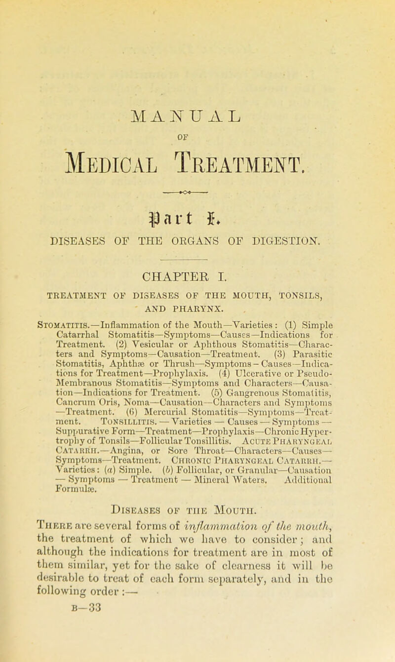 M A N U A L OF Medical Treatment. |3ni t i. DISEASES OF THE ORGANS OF DIGESTION. CHAPTEK I. TREATMENT OF DISEASES OF THE MOUTH, TONSILS, AND PHARYNX. Stomatitis.—Inflammation of the Month—Varieties : (1) .Simple Catarrhal Stomatitis—Symptoms—Causes—Indications for Treatment. (2) Vesicular or Aphthous Stomatitis—Cliarac- ters and Symptoms—Causation—Treatment. (3) Parasitic Stomatitis, Aphthie or Thrush—Symptoms - Causes—Indica- tions for Treatment—Prophylaxis. (4) Ulcerative or Pseudo- Membranous Stomatitis—Symptoms and Characters—Causa- tion—Indications for Treatment. (5) Gangrenous Stomalitis, Cancrum Oris, Noma—Causation—Characters and Symptoms —Treatment. ((5) Mercurial Stomatitis—Symptoms—Treat- ment. Tonsillitis. — Varieties — Causes — Symptoms — Suppurative Form—Treatment—Prophylaxis—Chronic Hyper- trophy of Tonsils—FollicuUr Tonsillitis. Acute Phakyngeal CATAunii.—Angina, or Sore Throat—Characters—Causes— Symptoms—Treatment. Chronic Pharyngeal Catarrh.— Varieties: (a) Simple. (6) Follicular, or Granular—Causation — Symptoms — Treatment — Mineral Waters. Additional Formula;. Diseases of the Mouth. There are several forms of inflammation of the mouth, the treatment of which we have to consider; and although the indications for treatment are in most of them similar, yet for the sake of clearness it will lie desirable to treat of each form separately, and in the following order:— b-33
