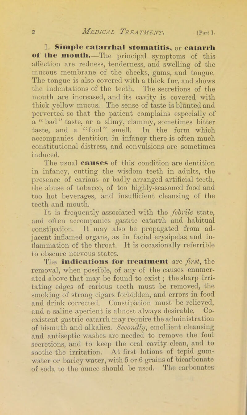 1. Simple catarrhal stomatitis, or catarrh of the mouth.—The principal symptoms of this affection are redness, tenderness, and swelling of the mucous membrane of the cheeks, gums, and tongue. The tongue is also covered with a thick fur, and shows the indentations of the teeth. The secretions of tlie mouth are increased, and its cavity is covered with thick yellow mucus. The sense of taste is blunted and perverted so that the patient complains especially of a “bad” taste, or a slimy, clammy, sometimes bitter taste, and a “foul” smell. In the form which accompanies dentition in infancy there is often much constitutional distress, and convulsions are sometimes induced. The usual causes of this condition are dentition in infancy, cutting the wisdom teeth in adults, the presence of carious or badly arranged artificial teeth, the abuse of tobacco, of too highly-seasoned food and too hot beverages, and insufficient cleansing of tlie teeth and mouth. It is frequently associated with the febrile state, and often accompanies gastric catarrli and habitual constipation. It may also be propagated from ad- jacent inflamed organs, as in facial erysipelas and in- flammation of the throat. It is occasionally referrible to obscure nervous states. The iiidicatious for treatiueut are first, the removal, when pos.sible, of any of the causes enumer- ated above that may be found to exist; the sharp irri- tating edges of carious teeth must be removed, the smoking of strong cigars forbidden, and errors in food and drink corrected. Con.stipation must be relieved, and a saline aperient is almost always desirable. Co- existent gastric catarrh may require the administration of bismuth and alkalies. Secondly, emollient cleansing and antiseptic washes are needed to remove tlie foul secretions, and to keep the oral cavity clean, and to soothe the irritation. At first lotions of tepid gum- water or barley water, with 5 or 6 grains of bicai’bonatc of soda to the ounce should be used. The carbonates