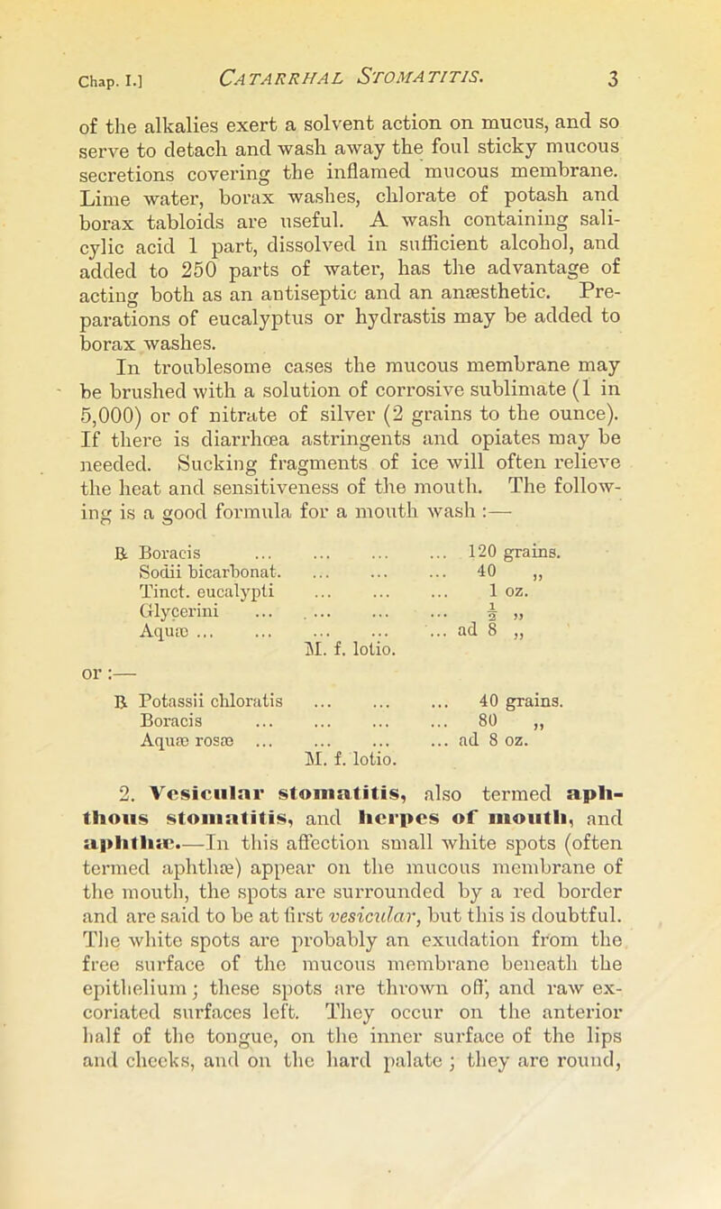 of the alkalies exert a solvent action on mucus, and so serve to detach and wash away the foul sticky mucous secretions covering the inflamed mucous membrane. Lime water, borax washes, chlorate of potash and borax tabloids are useful. A wash containing sali- cylic acid 1 part, dissolved in sufficient alcohol, and added to 250 parts of water, has the advantage of acting both as an antiseptic and an anaesthetic. Pre- parations of eucalyptus or hydrastis may be added to borax washes. In troublesome cases the mucous membrane may be brushed with a solution of corrosive sublimate (1 in 5,000) or of nitrate of silver (2 grains to the ounce). If there is diarrhoea astringents and opiates may be needed. Sucking fragments of ice will often relieve the heat and sensitiveness of the mouth. The follow- ing is a good formula for a mouth wash :— R Boracis Sodii bicarbonat Tinct. eucalypti Glycerini Aqua) or:— B Potassii chloratis ... ... ... 40 grains. Boracis ... ... ... ... 80 ,, Aqua) rosa) ... ... ... ... ad 8 oz. M. f. lotio. 2. Vesicular stomatitis, also termed apli- thoiis stomatitis, and herpes of mouth, and a|>litli:e.—In this affection small white spots (often termed aphthae) appear on the mucous membrane of the mouth, the spots are surrounded by a red border and are said to be at first vesicular, biit this is doubtful. The white spots are probably an exudation from the free surface of the mucous membrane beneath the epithelium; these spots are thrown off, and raw ex- coriated surfaces left. They occur on the anterior half of the tongue, on the inner surface of the lips and checks, and on the hard palate ; they are round, IM. f. lotio. 120 grains. 40 „ 1 oz. 1. 2 » ad 8 ,,