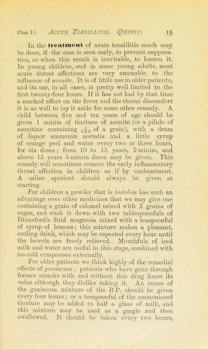 In the treatment of acute tonsillitis much may be done, if the case is seen early, to prevent suppura- tion, or when this result is inevitable, to hasten it. In young children, and in some young adults, most acute throat affections are veiy amenable to the influence of aconite. It is of little use in older patients, and its use, in all cases, is pretty well limited to the first twenty-four hours. If it has not had by that time a marked effect on the fever and the throat discomfort it is as well to lay it aside for some other remedy. A child between five and ten years of age should be given 1 minim of tincture of aconite (or a pilule of aconitine containing of a grain), with a dram of liquor ammonise acetatis and a little syrup of orange peel and water every two or three hours, for six doses; from 10 to 15 years, 2-minim, and above 15 years 3-minim doses may be given. This remedy will sometimes remove the early inflammatory throat affection in children as if by enchantment. A saline aperient should always be given at starting. For children a powder that is tasteless has such an advantage over other medicines that we may give one containing a grain of calomel mixed with 2 grains of sugar, and wash it down with two tablespoonfuls of Dinneford’s fluid magnesia mixed with a teaspoonful of syrup of lemons; this mixture makes a pleasant, cooling drink, which may be repeated every hour until the bowels are freely relieved. Mouthfuls of iced milk and water are useful in this stage, combined with ice-cold compresses externall3^ For older patients we think highly of the remedial effects of guaiacum ; patients who have gone through former attacks with and without this drug know its value although they dislike taking it. An ounce of the guaiacum mixture of the B.F. should be given every four hours ; or a teaspoonful of the ammoniated tincture may be added to half a glass of milk, and this mixture may be used as a gargle and then swallowed. It should be taken every two hours,