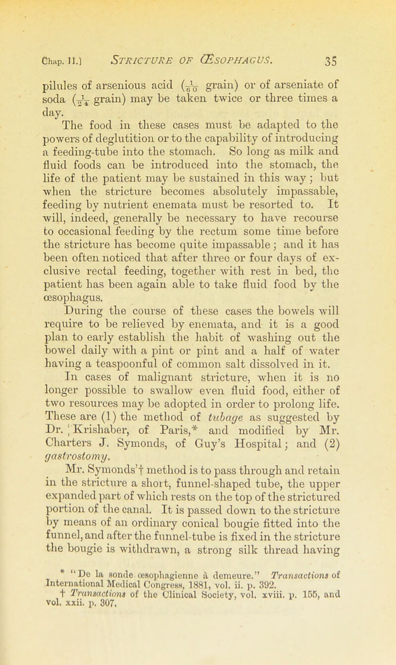 pilules of arsenious acid (Jg- grain) or of arseniate of soda grain) may be taken twice or three times a day. The food in these cases must be adapted to the powers of deglutition or to the capability of introducing a feeding-tube into the stomach. So long as milk and fluid foods can be introduced into the stomach, the life of the patient may be sustained in this way; l)ut when the stricture becomes absolutely impassable, feeding by nutrient enemata must be resorted to. It will, indeed, generally be necessary to have recourse to occasional feeding by the rectum some time before the stricture has become quite impassable; and it has been often noticed that after thi’ee or four days of ex- clusive rectal feeding, together with rest in bed, the patient has been again able to take fluid food by the oesophagus. During the course of these cases the bowels will I’equire to be relieved by enemata, and it is a good plan to early establish the habit of washing out the bowel daily with a pint or pint and a half of water having a teaspoonful of common salt dissolved in it. In cases of malignant stricture, when it is no longer possible to swallow even fluid food, either of two resources may be adopted in order to prolong life. These are (1) the method of tuhage as suggested by Dr. I Krishaber, of Paris,* and modified by Mr. Charters J. Symonds, of Guy’s Hospital; and (2) gastrostomy. Mr. Symonds’t method is to pass through and retain in the stricture a short, funnel-shaped tube, the upper expanded part of which rests on the top of the strictured portion of the canal. It is passed down to the stricture by means of an ordinary conical bougie fitted into the funnel, and after the funnel-tube is fixed in the stricture the bougie is withdrawn, a strong silk thread having * “Dc la sonde oesoidiagienne i\ demeure.” Tnmsactions oi International Medical Congress, 1881, vol. ii. j). 392. t Transacliona of the Clinical Society, vol. xviii. p. 156, and vol. xxii. p. 307.