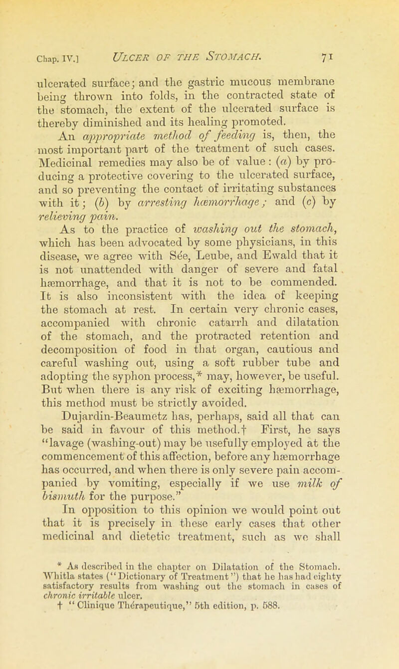 ulcerated surface; and the gastric mucous membrane being thrown into folds, in the contracted state of the stomach, the extent of the ulcerated surface is thereby diminished and its healing promoted. An appropriate laetliod of feeding is, then, the most important part of the treatment of such cases, hledicinal remedies may also be of value : («) by pro- ducing a protective covering to the ulcerated surface, and so preventing the contact of irritating substances with it; (6) by arresting hcemorrhage; and (c) by relieving pain. As to the practice of washing out the stomach, which has been advocated by some physicians, in this disease, Ave agree Avith Sde, Leube, and Ewald that it is not unattended Avith danger of severe and fatal. hemorrhage, and that it is not to be commended. It is also inconsistent Avith the idea of keeping the stomach at rest. In certain A^ery chronic cases, accompanied Avith chronic catarrh and dilatation of the stomach, and the protracted retention and decomposition of food in that oi’gan, cautious and careful washing out, using a soft rubber tube and adopting the syphon process,* may, hoAvever, be useful. But when there is any risk of exciting haemorrhage, this method must be strictly avoided. Dujardin-Beaumetz has, perhaps, said all that can be said in favour of this method.f First, he says “lavage (Avashing-out) may be usefully employed at the commencement of this affection, before any haemorrhage has occurred, and when there is only severe pain accom- panied by Ammiting, especially if Ave use milk of bismuth for the pui’pose.” In oiiposition to this opinion Ave Avould point out that it is precisely in these early cases that other medicinal and dietetic treatment, such as avo shall * As described in the chapter on Dilatation of the Stomach. Whitla states (“Dictionary of Treatment”) that he has had eighty satisfactory results from Avashing out the stomach in cases of chronic irritable ulcer. t “ Clinique Thdrapeutique,’’ .bth edition, p. 588.