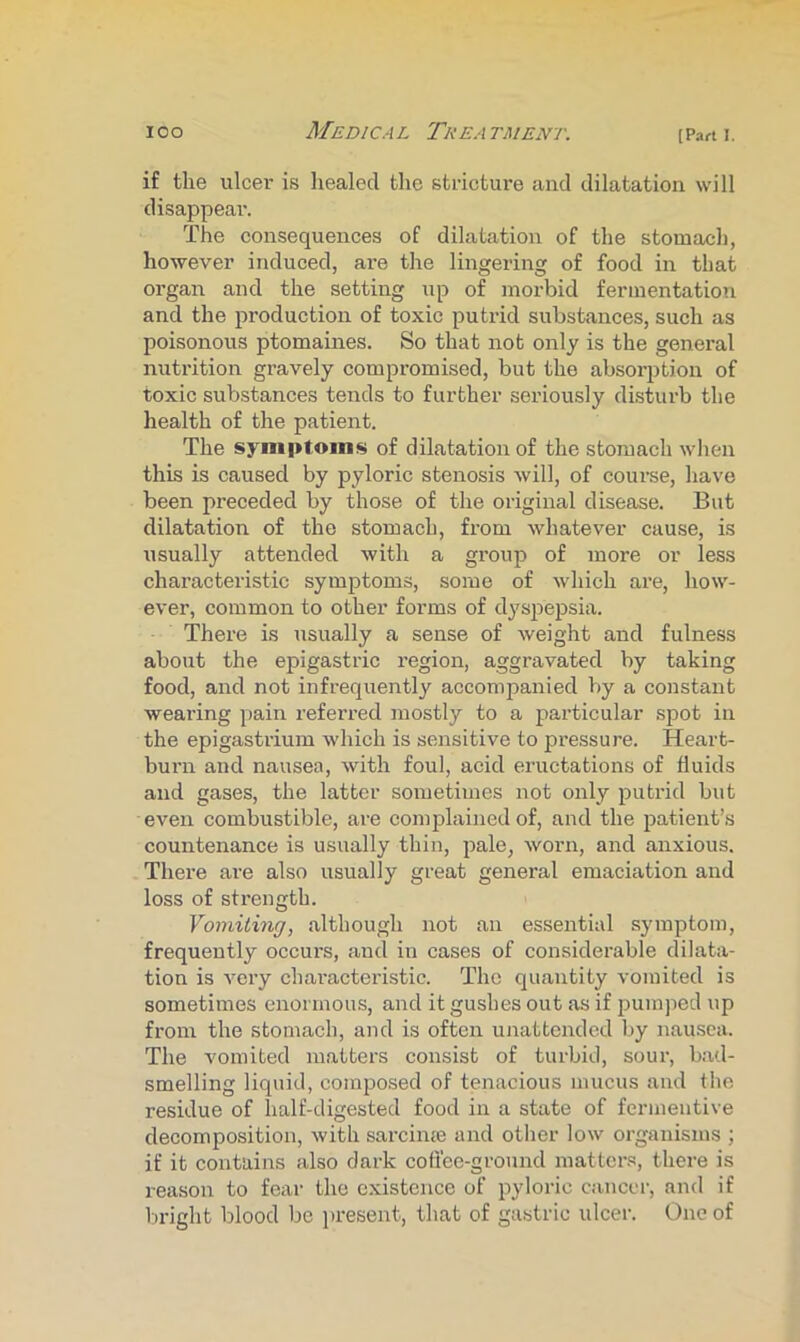 if the ulcer is healed the stricture and dilatation will disappear. The consequences of dilatation of the stomach, however induced, ai’e the lingering of food in that organ and the setting up of morbid fermentation and the production of toxic putrid substances, such as poisonous ptomaines. So that not only is the general nutrition gravely compromised, but the absorption of toxic substances tends to further seriously di.stiu-b the health of the patient. The symptoms of dilatation of the stomach wlien this is caused by pyloric stenosis will, of course, have been preceded by those of the original disease. But dilatation of the stomach, from whatever cause, is usually attended with a group of more or less characteristic symptoms, some of which are, how- ever, common to other forms of dyspepsia. There is usually a sense of weight and fulness about the epigastric I’egion, aggravated by taking food, and not infrequently accompanied by a constant weai’ing pain referred mostly to a particular spot in the epigasti’ium which is sensitive to pressure. Heart- burn and nausea, with foul, acid eructations of fluids and gases, the latter sometimes not only putrid but even combustible, are complained of, and the patient’s countenance is usually thin, pale, worn, and anxious. There are also usually great general emaciation and loss of strength. Vomiting, although not an essential symptom, frequently occurs, and in cases of considerable dilata- tion is very characteristic. The quantity vomited is sometimes enormous, and it gushes out as if pumped up from the stomach, and is often unattended by nausea. The vomited matters consist of turbid, sour, bad- smelling liquid, compo.sed of tenacious mucus and the residue of half-digested food in a state of fermeutive decomposition, with sarcinte and other low organisms ; if it contains also dark coffee-ground matter.s, there is reason to fear the existence of pyloric cancel-, and if bright blood be iiresent, that of gastric ulcer. One of