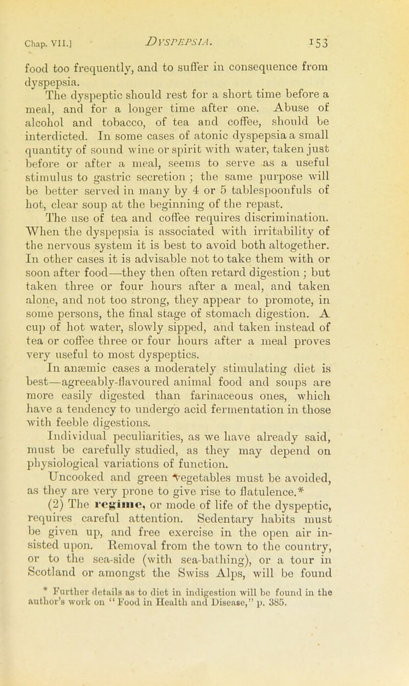 food too frequently, and to sufler in consequence from dyspepsia. The dyspeptic should rest for a short time before a meal, and for a longer time after one. Abuse of alcohol and tobacco, of tea and coffee, should be interdicted. In some cases of atonic dyspepsia a small quantity of sound wine or spirit with water, taken just before or after a meal, seems to serve as a useful stimulus to gastric secretion ; the same j)urpose will be better served in many by 4 or 5 tablespoonfuls of hot, clear soup at the beginning of the repast. The use of tea and coffee requires discrimination. When the dyspepsia is associated with irritability of the nervous system it is best to avoid both altogether. In other cases it is advisable not to take them with or soon after food—they then often retard digestion ; but taken three or four hours after a meal, and taken •alone, and not too strong, they appear to promote, in some pei'sons, the final stage of stomach digestion. A cup of hot water, slowly sipped, and taken instead of tea or coffee three or four hours after a meal proves vei'y useful to most dyspeptics. In amemic cases a moderately stimulating diet is best—agreeably-flavoured animal food and soups are more easily digested than farinaceous ones, which have a tendency to undergo acid fermentation in those with feeble digestion.s. Individual peculiarities, as we have already said, must be carefully studied, as they may depend on physiological variations of function. Uncooked and green ■Vegetables must be avoided, as they are very prone to give rise to flatulence.* (2) The reyime, or mode of life of the dyspeptic, requires careful attention. Sedentary habits must be given up, and free exercise in the open air in- sisted upon. Removal from the town to the country, or to the sea-side (with sea-bathing), or a tour in Scotland or amongst the Swiss Alps, will be found * Further details as to diet in indigestion will bo found in the author’s work on “ Food in Health and Disease,” p. 385.