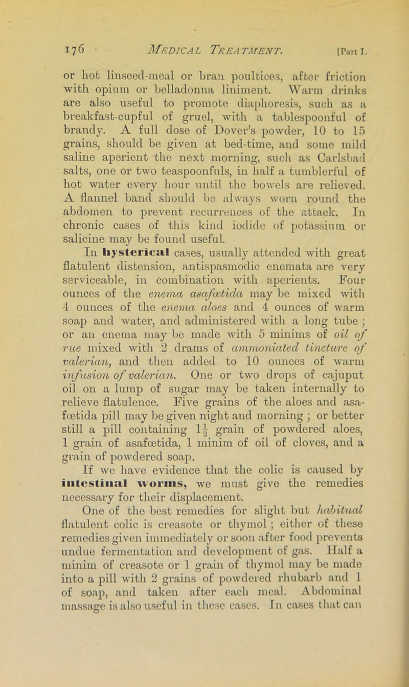 or hot linseecl-meal or bran poultices, after friction with opium or belladonna liniment. Warm drinks are also useful to promote diaphoresis, such as a breakfast-cupful of gruel, with a tablespoonful of brandy. A full dose of Dover’s powder, 10 to 15 grains, should be given at bed-time, and some mild saline aperient the next morning, such as Carlsbad salts, one or two teaspoonfuls, in half a tumblerful of hot water every hour until the bowels are relieved. A flannel band should be always worn round the abdomen to prevent recurrences of the attack. In chronic cases of this kind iodide of potassium or salicine may be found useful. In hysterical cases, usually attended with great flatulent distension, antispasmodic enemata are very serviceable, in combination with aperients. Four ounces of the enema asafvetida may be mixed with 4 ounces of the enema aloes and 4 ounces of warm soaj) and water, and administered with a long tube ; or an enema may be made with 5 minims of oil of rue mixed with 2 drams of ammoniated tincture of valerian, and then added to 10 ounces of warm infusion of valerian. One or two drops of cajuput oil on a lump of sugar may be taken internally to relieve flatulence. Five grains of the aloes and asa- feetida pill may be given night and mornmg ; or better still a pill containing 1^ grain of powdered aloes, 1 grain of asafmtida, 1 minim of oil of cloves, and a grain of powdered soap. If we have evidence that the colic is caused by iiitcstiitiil worms, we must give the remedies necessary for their displacement. One of the best remedies for slight but habitual flatulent colic is creasote or thymol ; cither of these remedies given immediately or soon after food prevents undue fermentation and development of gas. Half a minim of creasote or 1 grain of thymol may be made into a pill with 2 grains of powdered rhubarb and 1 of soap, and taken after each meal. Abdominal massage is also useful in these cases. In ca,ses that can