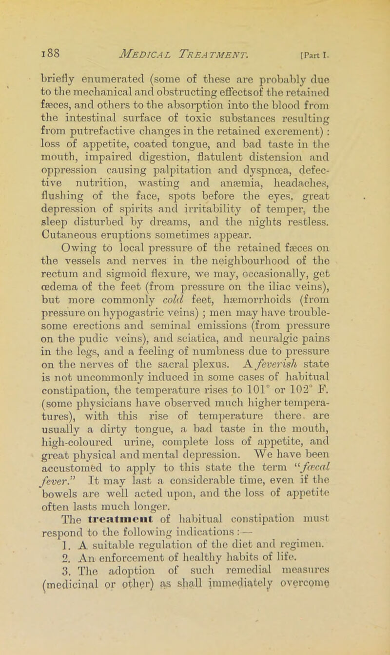 briefly enumerated (some of these are probably due to the mechanical and obstructing effects of the retained fseces, and others to the absoi-ption into the blood from the intestinal surface of toxic substances resulting from putrefactive changes in the retained excrement): loss of appetite, coated tongue, and bad taste in the mouth, impaired digestion, flatulent distension and oppression causing palpitation and dyspnoea, defec- tive nutrition, wasting and anismia, headaches, flushing of the face, spots before the eyes, great depression of spirits and irritability of temper, the sleep disturbed by dreams, and the nights restless. Cutaneous eruptions sometimes appear. Owing to local pressure of the retained feces on the vessels and nerves in the neighbourhood of the rectum and sigmoid flexure, we may, occasionally, get oedema of the feet (from pressure on the iliac veins), but moi’e commonly cold feet, hsemorrhoids (from pressure on hypogastric veins) ; men may have trouble- some erections and seminal emissions (from pressure on the pudic veins), and sciatica, and neuralgic pains in the legs, and a feeling of numbness due to pressure on the nerves of the sacral plexus. A feverish state is not uncommonly induced in some cases of habitual constipation, the temperature rises to 101° or 102° F. (some physicians have observed much higher tejnpera- tures), with this rise of temperature there, are usually a dirty tongue, a bad taste in the mouth, high-coloured urine, complete loss of appetite, and great physical and mental depression. We have been accustomed to apply to tins state the term ^‘fo’cal feverP It may last a considerable time, even if tlie bowels are well acted upon, and the loss of appetite often lasts much longer. The treatment of habitual constipation must respond to the following indications :— 1. A suitable regulation of the diet and regimen. 2. An enforcement of healthy habits of life. 3. The adoption of such remedial measures (mediciucal or otb^i’) as shall immediately^ overcome