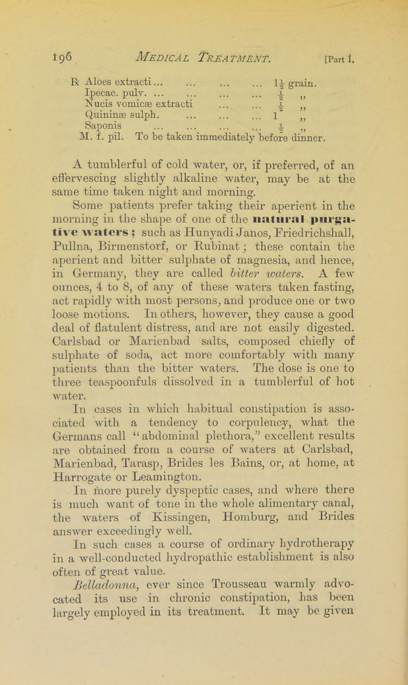 R: Aloes exh-acti... Ipecac, pulv. ... 1^ grain. X Nucis vomicas extract! Quinina3 sulph. Saponis 1 X M. f. pil. To be taken immediately before dinner. A tumblerful of cold water, or, if preferred, of an eflervescing slightly alkaline water, may be at the same time taken night and morning. Some patients jDrefer taking their aperient in the morning in the shape of one of the natural |>iirg:a- tive waters ; such as Hunyadi Janos, Friedrichshall, Pullna, Birmenstorf, or Rubinat; these contain the aperient and bitter sulphate of magnesia, and hence, in Germany, they are called hitter waters. A few ounces, 4 to 8, of any of these waters taken fasting, act rapidly with most persons, and produce one or two loose motions. In others, however, they cause a good deal of flatulent distress, and are not easily digested. Carlsbad or Marienbad salts, composed chiefly of sulphate of soda, act more comfortably with many patients than the bitter waters. The dose is one to three tea.spoonfuls dissolved in a tumblerful of hot water. In cases in which habitual constipation is asso- ciated with a tendency to corpulency, what the Germans call “abdominal plethora,” excellent results are obtained from a course of waters at Carlsbad, Marienbad, Tarasp, Brides les Bains, or, at home, at Harrogate or Leamington. In more purely dyspeptic cases, and where there is much want of tone in the whole alimentary canal, the waters of Kissingen, Homburg, and Brides answer exceedingly well. In such cases a course of ordinary hydrotherapy in a well-conducted hydropathic establishment is also often of great value. Belladonna, ever since Trousseau warmly advo- cated its use in chronic constipation, has been largely employed in its treatment. It may be given