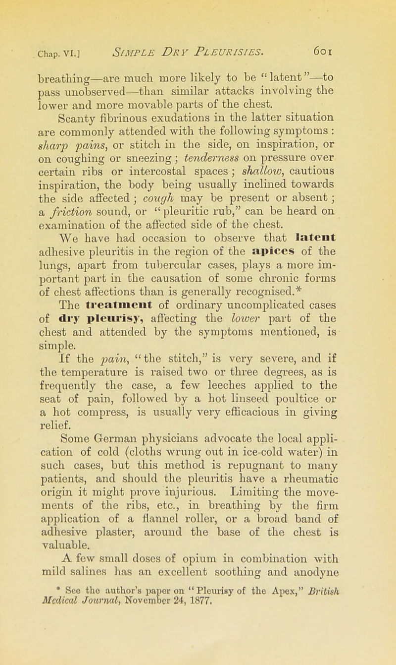 Chap. VI.] Simple Dry Pleurisies. 6oi breathing—are much more likely to be “ latent ”—to pass unobserved—than similar attacks involving the lower and more movable parts of the chest. Scanty fibrinous exudations in the latter situation are commonly attended with the following symptoms ; sharp -pains, or stitch in the side, on inspiration, or on coughing or sneezing; tenderness on pressure over certain ribs or intercostal spaces j shallow, cautious inspiration, the body being usually inclined towards the side affected ] cough may be present or absent; a friction sound, or “ pleuritic rub,” can be heard on examination of the affected side of the chest. We have had occasion to observe that latent adhesive pleuritis in the region of the apices of the lungs, apart from tubercular cases, plays a more im- jjortant part in the causation of some chronic forms of chest affections than is generally recognised.* The treatnieiit of ordinary uncomplicated cases of dry pleurisy, affecting the lower part of the chest and attended by the symptoms mentioned, is simple. If the “ the stitch,” is very severe, and if the temperatui’e is raised two or three degrees, as is frequently the case, a feAv leeches applied to the seat of pain, followed by a hot linseed poultice or a hot compress, is usually very efficacious in giving relief. Some German physicians advocate the local appli- cation of cold (cloths wrung out in ice-cold water) in such cases, but this method is repugnant to many patients, and should the pleuritis have a rheumatic origin it might prove injurious. Limiting the move- ments of the ribs, etc., in breathing by the firm ajjplication of a flannel roller, or a broad band of adhesive plaster, around the base of the chest is valuable. A few small doses of opium in combination with mild salines has an excellent soothing and anodyne • Seo tho author’s paper on “ Pleurisy of the Apex,” British Medical Journal, November 24, 1877.