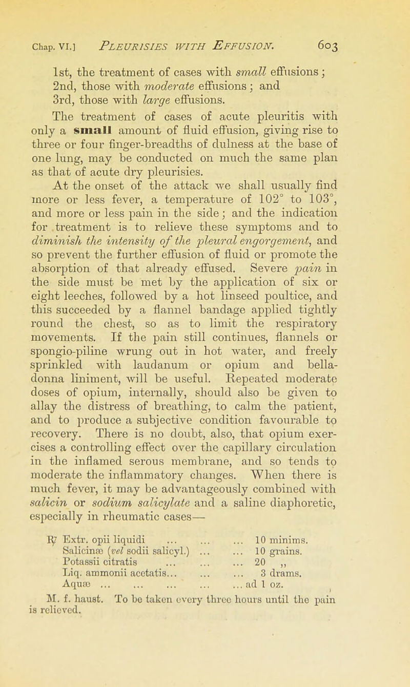 1st, the treatment of cases with small effusions; 2nd, those with moderate effusions; and 3rd, those with large effusions. The treatment of cases of acute pleuritis with only a small amount of fluid effusion, giving rise to three or four finger-breadths of dulness at the base of one lung, may be conducted on much the same plan as that of acute dry pleurisies. At the onset of the attack we shall usually find more or less fever, a temperature of 102° to 103°, and more or less pain in the side; and the indication for treatment is to relieve these symptoms and to diminish the intensity of the pleural engorgement, and so prevent the further effusion of fluid or promote the absoi’ption of that already effused. Severe pain in the side must be met by the application of six or eight leeches, followed by a hot linseed poultice, and this succeeded by a flannel bandage applied tightly round the chest, so as to limit the respiratoi’y movements. If the pain still continues, flannels or spongio-piline wrung out in hot water, and freely sprinkled with laudanum or opium and bella- donna liniment, will be useful. Repeated moderate doses of opium, internally, should also be given to allay the distress of breathing, to calm the patient, and to produce a subjective condition favourable to recovery. There is no doubt, also, that ojpium exer- cises a controlling effect over the capillary circulation in the inflamed serous membrane, and so tends to moderate the inflammatory changes. When there is much fever, it may be advantageously combined with salicin or sodium salicylate and a saline diaphoretic, especially in rheumatic cases— ly Extr. opii liquid! Salicina! [vel sodii salicyl.) Potassii citratis Liq. ammonii acotatis... Aquao ... 10 minims, 10 grains. .. 20 „ 3 drams. .. ad 1 oz. M. f. haust. To bo taken every three hours until the pain is relieved.