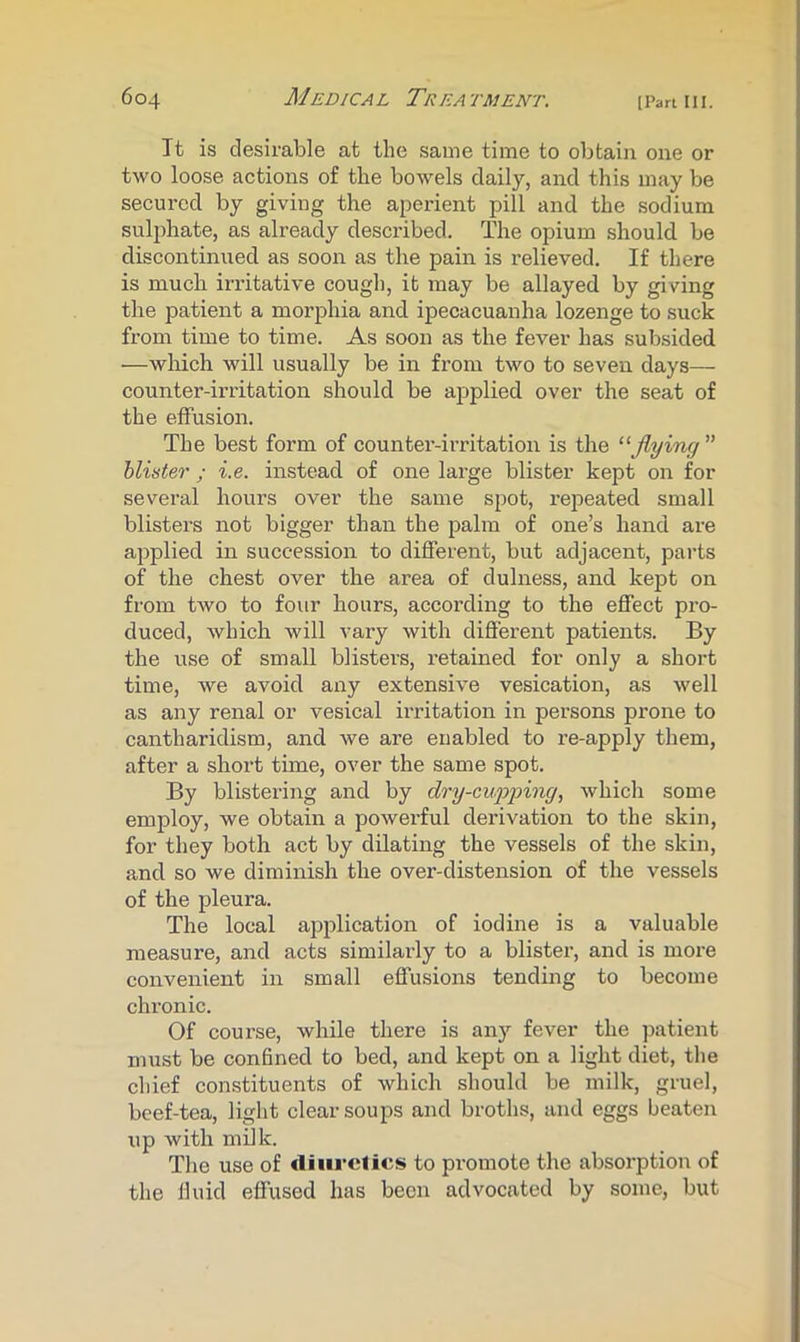 It is desirable at the same time to obtain one or two loose actions of the bowels daily, and this may be secured by giving the aperient pill and the sodium sul2)hate, as already desci'ibed. The opium should be discontinued as soon as the pain is relieved. If there is much irritative cough, it may be allayed by giving the patient a morphia and ipecacuanha lozenge to suck from time to time. As soon as the fever has subsided —which will usually be in from two to seven days— counter-irritation should be applied over the seat of the effusion. The best form of counter-irritation is the “flying ” hliister ; i.e. instead of one large blister kept on for several hours over the same spot, repeated small blisters not bigger than the palm of one’s hand are applied in succession to different, but adjacent, parts of the chest over the area of dulness, and kept on from two to four hours, according to the effect pro- duced, which will vary with different patients. By the use of small blisters, retained for only a short time, we avoid any extensive vesication, as well as any renal or vesical irritation in persons prone to cantharidism, and we are enabled to re-apply them, after a short time, over the same spot. By blistering and by dry-cupping., which some employ, we obtain a powerful derivation to the skin, for they both act by dilating the vessels of the skin, and so we diminish the over-distension of the vessels of the pleura. The local application of iodine is a valuable measure, and acts similarly to a blister, and is more convenient in small effusions tending to become chronic. Of course, while there is any fever the patient must be confined to bed, and kept on a light diet, the chief constituents of which should be milk, gruel, beef-tea, light clear soups and broths, and eggs beaten up with milk. The use of diiu’clics to promote the absorption of the lluid effused has been advocated by some, but