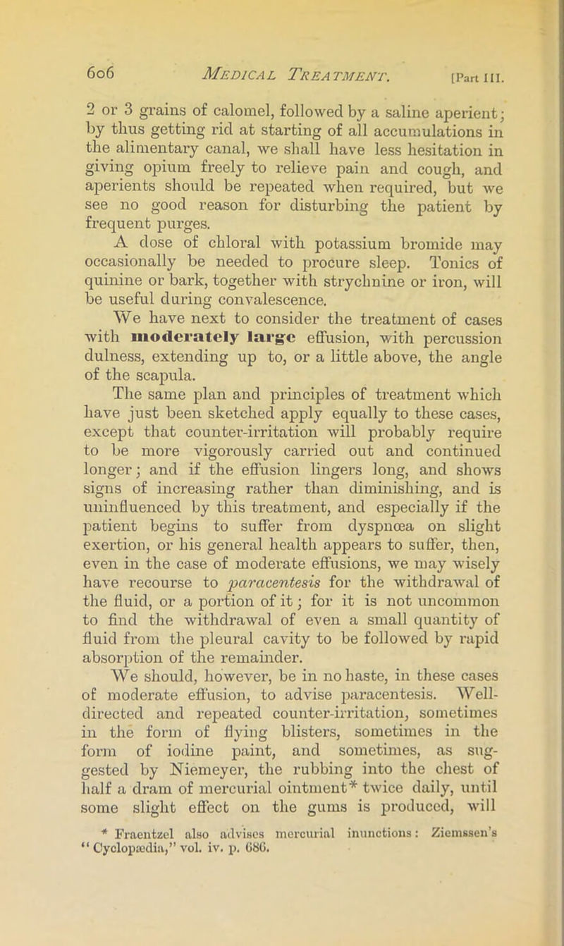 2 or 3 grains of calomel, followed by a saline aperient; by thus getting rid at starting of all accumulations in the alimentary canal, we shall have less hesitation in giving opium freely to relieve pain and cough, and aperients should be repeated when required, but we see no good reason for disturbing the patient by frequent purges. A dose of chloi'al with potassium bromide may occasionally be needed to procure sleep. Tonics of quinine or bark, together with strychnine or iron, will be useful during convalescence. We have next to consider the treatment of cases with nioderately larg'C effusion, with percussion dulness, extending up to, or a little above, the angle of the scaiDula. The same plan and iirinciples of treatment which have just been sketched apply equally to these cases, except that counter-irritation will probably require to be more vigorously carried out and continued longer; and if the effusion lingers long, and shows signs of increasing rather than diminLshing, and is uninfluenced by this treatment, and especially if the patient begins to suffer from dyspnoea on slight exertion, or his general health appears to suffer, then, even in the case of moderate effusions, we n>ay wisely have recourse to paracentesis for the withdrawal of the fluid, or a portion of it; for it is not uncommon to find the withdrawal of even a small quantity of fluid from the pleural cavity to be followed by rapid absorption of the remainder. We should, however, be in no haste, in these cases of moderate effusion, to advise paracentesis. Well- directed and repeated counter-irritation, sometimes in the form of flying blisters, sometimes in the form of iodine paint, and sometimes, as sug- gested by Niemeyer, the rubbing into the chest of half a dram of mercurial ointment* twice daily, until some slight effect on the gums is produced, will * Fraentzel also advises mercurial inunctions: Zienissen’s “ Cyclopedia,” vol. iv. p. (iSG.