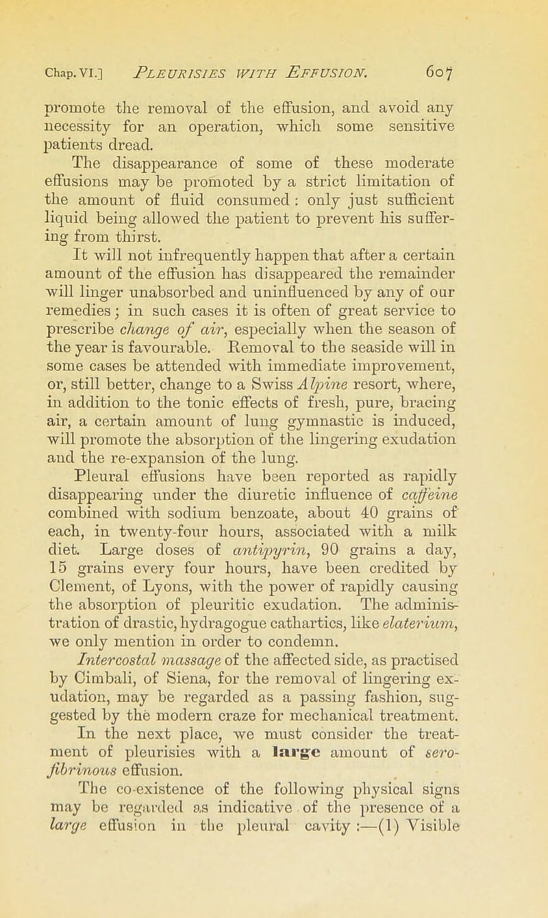 promote the removal of the effusion, and avoid any necessity for an operation, which some sensitive patients dread. The disappearance of some of these moderate effusions may be promoted by a strict limitation of the amount of fluid consumed : only just sufficient liquid being allowed the patient to prevent his suffer- ing from thirst. It will not infrequently happen that after a certain amount of the effusion has disappeared the remainder will linger unabsorbed and uninfluenced by any of our remedies; in such cases it is often of great service to prescribe change of air, especially when the season of the year is favourable. Removal to the seaside will in some cases be attended with immediate improvement, or, still better, change to a Swiss A Ipine resort, where, in addition to the tonic effects of fresh, pure, bracing air, a certain amount of lung gymnastic is induced, will promote the absorption of the lingermg exudation and the re-expansion of the lung. Pleural effusions have been reported as rapidly disappearing under the diuretic influence of caffeine combined with sodium benzoate, about 40 grains of each, in twenty-four hours, associated with a milk diet. Large doses of antipyrin, 90 grains a day, 15 grains every four hours, have been credited by Clement, of Lyons, with the power of rapidly causing the absorption of pleuritic exudation. The adminis- tration of drastic, hydragogue cathartics, like elaterium, we only mention in order to condemn. Intercostal massage of the affected side, as practised by Cimbali, of Siena, for the removal of lingering ex- udation, may be regarded as a passing fashion, sug- gested by the modern craze for mechanical treatment. In the next place, we must consider the treat- ment of pleurisies with a large amount of sero- Jibrinous effusion. The co-existence of the following physical signs may be regarded as indicative of the presence of a large effusion in the pleural cavity :—(1) Visible