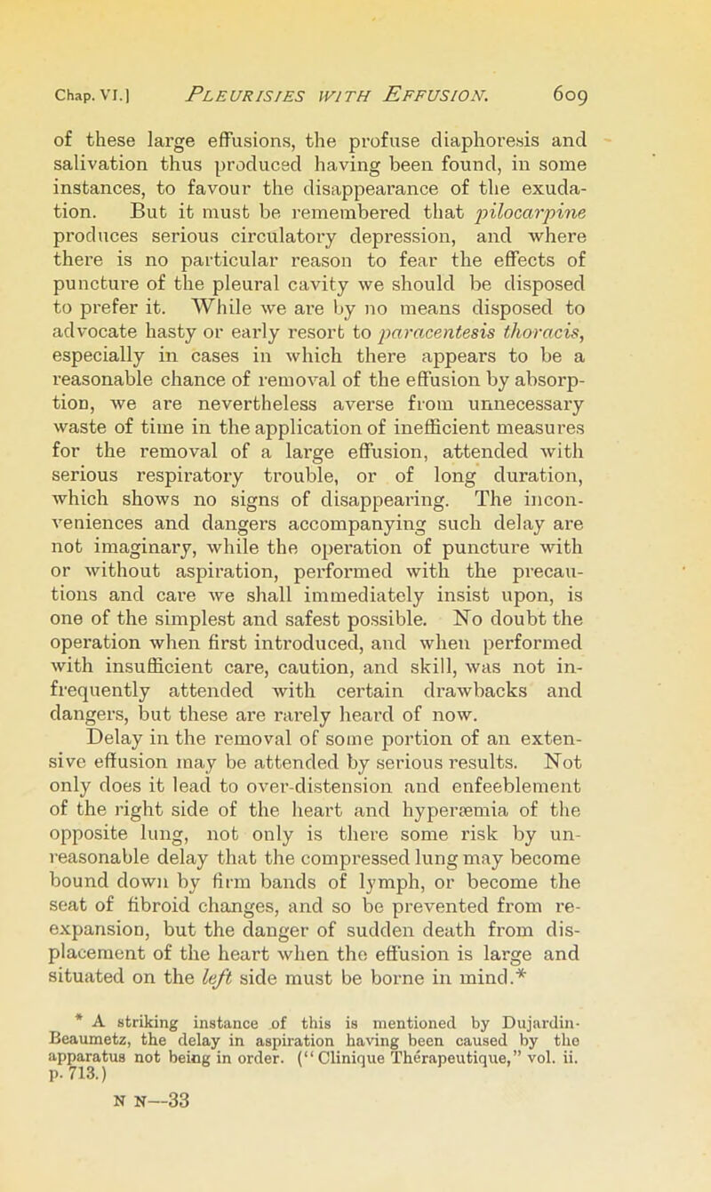 of these large effusions, the profuse diaphoresis and salivation thus produced having been found, in some instances, to favour the disappearance of the exuda- tion. But it must be remembered that •pilocar'pine produces serious circulatory depression, and where there is no particular reason to fear the effects of puncture of the pleural cavity we should be disposed to prefer it. While we are Ijy no means disposed to advocate hasty or early resort to paracentesis thoracis, especially in cases in which there appears to be a reasonable chance of removal of the effusion by absorp- tion, we are nevertheless averse from unnecessary waste of time in the application of inefficient measures for the removal of a large effusion, attended with serious respiratory trouble, or of long duration, which shows no signs of disappearing. The incon- veniences and dangers accompanying such delay are not imaginary, while the operation of puncture with or without aspiration, perfonned with the precau- tions and care we shall immediately insist upon, is one of the simplest and safest possible. No doubt the operation when first introduced, and when performed with insufficient care, caution, and skill, was not in- frequently attended with certain drawbacks and dangers, but these are rarely heard of now. Delay in the removal of some portion of an exten- sive effusion may be attended by serious I’esults. Not only does it lead to over-distension and enfeeblement of the right side of the heart and hypersemia of the opposite lung, not only is there some risk by un- reasonable delay that the compressed lung may become bound down by firm bands of lymph, or become the seat of fibroid changes, and so be prevented fi'om re- expansion, but the danger of sudden death from dis- placement of the heart when the effusion is large and situated on the left side must be borne in mind.* * A striking instance of this is mentioned by Dujardin- Beaumetz, the delay in aspiration having been caused by the apparatus not being in order. (“Clinique Therapeutique,” vol. ii. N N--33