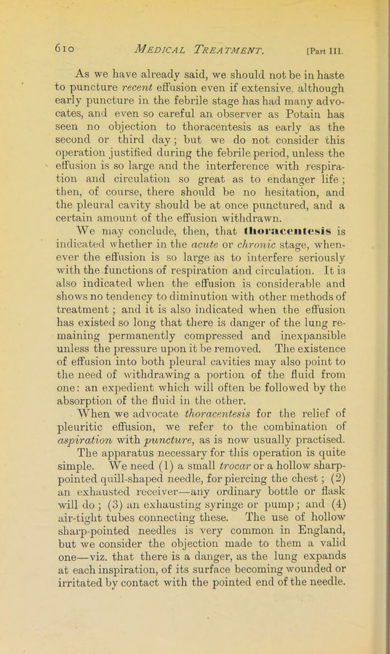 As we have already said, we should not be in haste to puncture recent effusion even if extensive, although early puncture in the febrile stage has had many advo- cates, and even so careful an observer as Potain has seen no objection to thoracentesis as early as the second or third day; but we do not consider this operation justified during the febrile period, unless the effusion is so large and the interference with respira- tion and circulation so great as to endanger life ; then, of course, there should be no hesitation, and the pleural cavity should be at once punctured, and a certain amount of the effusion withdrawn. We may conclude, then, that llioraceiitesis is indicated whether in the acute or chronic stage, when- ever the effusion is so large as to interfere seriously with the functions of respiration and circulation. It is also indicated when the effusion is considerable and shows no tendency to diminution with other methods of treatment; and it is also indicated when the effusion has existed so long that there is danger of the lung re- maining permanently compressed and inexpansible unless the pressure upon it be removed. The existence of effusion into both pleural cavities may also point to the need of Asdthdrawing a portion of the fluid from one: an expedient which will often be followed by the absorption of the fluid in the other. When we advocate thoracentesis for the relief of pleuritic effusion, we refer to the combination of aspiration with puncture, as is now usually practised. The apparatus necessary for tliis operation is quite simple. We need (1) a small trocar or a hollow sharp- pointed quill-shaped needle, for piercing the chest; (2) an exhausted receiver—any ordinary bottle or flask will do ; (3) an exhausting syringe or pump; and (4) air-tight tubes connecting these. The use of hollow sharp-pointed needles is very common in England, but we consider the objection made to them a valid one—viz. that there is a danger, as the lung expands at each inspiration, of its surface becoming wounded or irritated by contact with the pointed end of the needle.