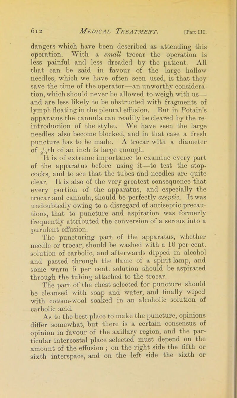 dangers which have been described as attending this operation. With a small trocar the operation is less painful and less dreaded by the patient. All that can be said in favour of the large hollow needles, which we have often seen used, is that they save the time of the operator—^an unworthy considera- tion, which should never be allowed to weigh with us— and are less likely to be obstructed with fragments of lymph floating in the pleural effusion. But in Potain’s apparatus the cannula can readily be cleared by the re- introduction of the stylet. We have seen the large needles also become blocked, and in that case a fresh puncture has to be made. A trocar with a diameter of lai'ge enough. It is of extreme importance to examine every part of the apparatus before using it—to test the stop- cocks, and to see that the tubes and needles are quite clear. It is also of the very greatest consequence that every portion of the apparatus, and especially the trocar and cannula, should be perfectly aseptic. It was undoubtedly owing to a disregard of antiseptic precau- tions, that to puncture and aspiration was formerly frequently attributed the conversion of a serous into a purulent effusion. The puncturing part of the apparatus, whether needle or trocar, should be washed with a 10 per cent, solution of carbolic, and afterwards dipped in alcohol and passed through the flame of a spii’it-lamp, and some warm 5 per cent, solution should be aspirated through the tubing attached to the trocar. The part of the chest selected for puncture should be cleansed with soap and water, and Anally wiped with cotton-wool soaked in an alcoholic solution of carbolic acid. As to the best place to make the puncture, opinions difler somewhat, but there is a certain consensus of opinion in favour of the axillary region, and the par- ticular intercostal place selected must depend on the amount of the effusion ; on the right side the fifth or sixth interspace, and on the left side the sixth or