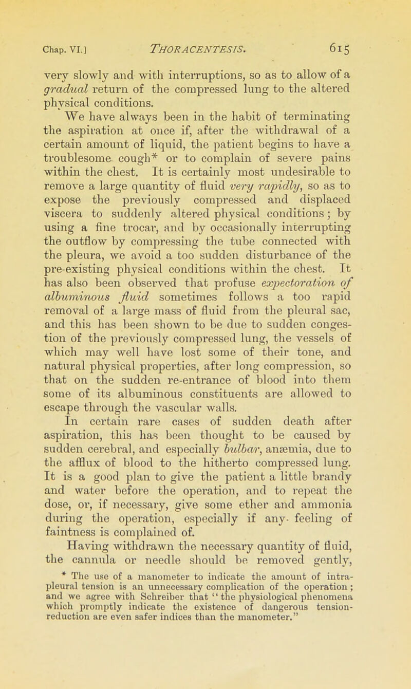 very slowly and with interruptions, so as to allow of a gradual return of the compressed lung to the altered physical conditions. We have always been in the habit of terminating the aspiration at once if, after the withdrawal of a certain amount of liquid, the patient begins to have a troublesome cough* or to complain of severe pains within the chest. It is certainly most undesirable to remove a large quantity of fluid very rapidly, so as to expose the previously compressed and displaced viscera to suddenly altered physical conditions; by using a fine trocar, and by occasionally interrupting the outflow by compressing the tube connected with the pleura, we avoid a too siidden disturbance of the pre-existing physical conditions within the chest. It has also been observed that profuse expectoration of albuminous fluid sometimes follows a too rapid removal of a large mass of fluid from the pleural sac, and this has been shown to be due to sudden conges- tion of the previously compressed lung, the vessels of which may well have lost some of their tone, and natural physical properties, after long compression, so that on the sudden re-entrance of blood into them some of its albuminous constituents are allowed to escape through the vascular walls. In certain rare cases of sudden death after aspiration, this has been thought to be caused by sudden cerebral, and especially bulbar, anaemia, due to the afflux of blood to the hitherto compressed lung. It is a good plan to give the patient a little brandy and water before the operation, and to repeat the dose, 01’, if necessary, give some ether and ammonia during the operation, e.specially if any- feeling of faintness is complained of. Having withdrawn the necessary quantity of fluid, the cannula or needle should be removed gently, * The use of a manometer to indicate the amount of intra- pleural tension is an unnecessary complication of the ojaeration ; and we agree with Schreiber that “ the physiological phenomena which promptly indicate the existence of dangerous tension- reduction are even safer indices than the manometer.”