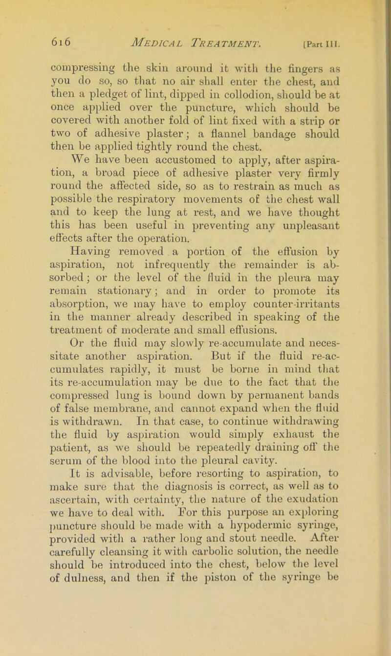 compressing the skin around it with the fingers as you do so, so tliat no air shall enter the chest, and then a pledget of lint, dipped in collodion, should be at once applied over the puncture, which should be covered with another fold of lint fixed with a strip or two of adhesive plaster; a flannel bandage should then be applied tightly round the chest. We have been accustomed to apply, after aspira- tion, a broad piece of adhesive plaster very firmly round the affected side, so as to restrain as much as possible the respiratory movements of the chest wall and to keep the lung at rest, and we have thought this has been useful in preventing any unpleasant effects after the operation. Having removed a portion of the effusion by aspiration, not infrequently the remainder is ab- sorbed ; or the level of the fluid in the pleura may remain stationary; and in order to promote its absorption, we may have to employ counter-irritants in the manner already described in speaking of the treatment of moderate and small efl’usions. Or the fluid may slowly re-accumulate and neces- sitate another aspiration. But if the fluid re-ac- cumulates rapidly, it must be borne in mind that its re-accumulation may be due to the fact that the compi’essed lung is bound down by permanent bands of false membrane, and cannot expand when the fluid is withdrawn. In that case, to continue withdrawing the fluid by aspiration would simply exhaust the patient, as we should be repeatedly draining off the serum of the blood into the jfieural cavity. It is advisable, before resorting to aspiration, to make sure that the diagnosis is correct, as well as to ascertain, with certainty, the nature of the exudation we have to deal with. For this purpose an exploring puncture should be made with a hypodermic syringe, provided with a rather long and stout needle. After carefully cleansing it with carbolic solution, the needle should be introduced into the chest, below the level of dulness, and then if the piston of the syringe be