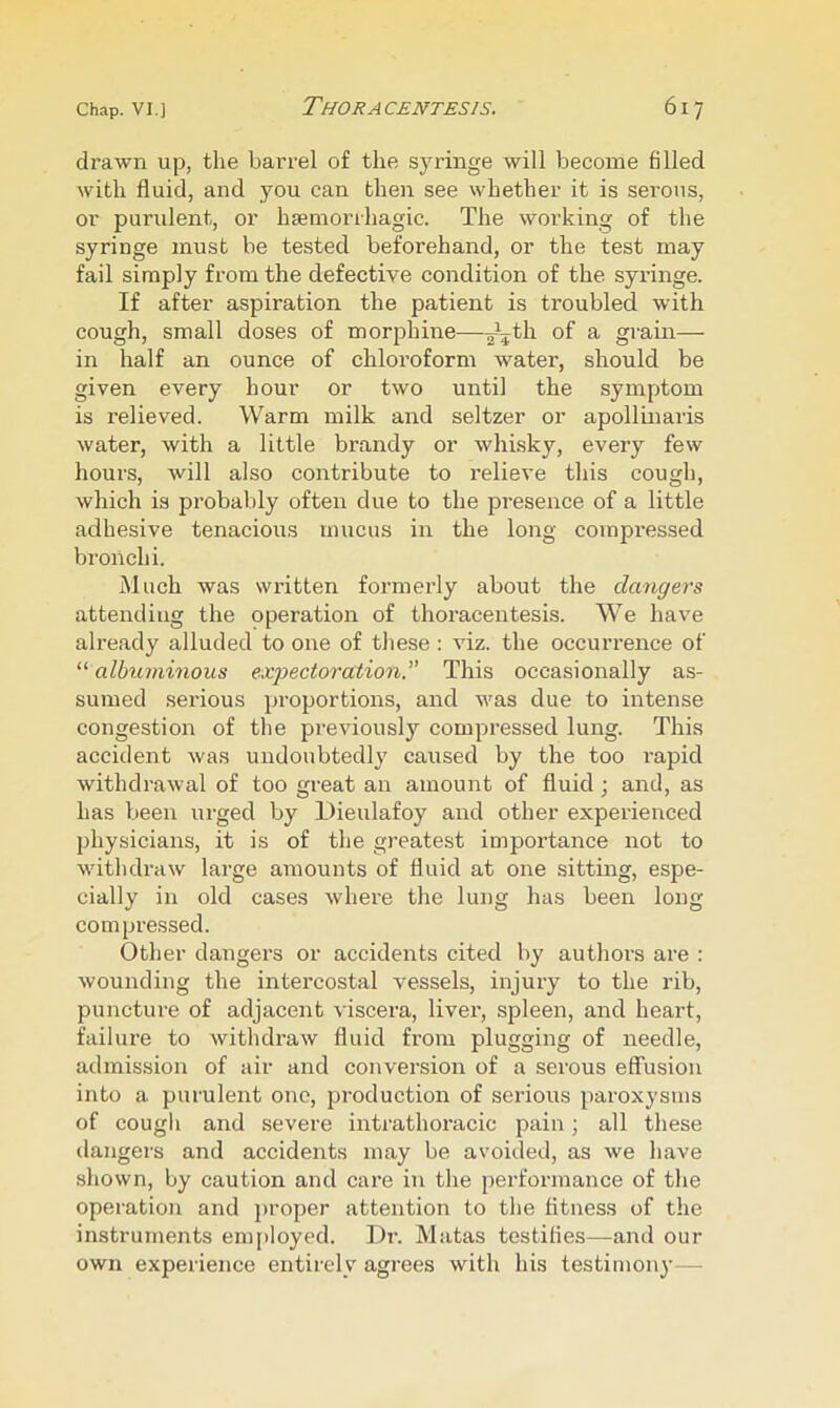 drawn up, the barrel of the syringe will become filled with fluid, and you can then see whether it is serous, or purulent, or hseniorrhagic. The working of the syringe must be tested beforehand, or the test may fail simply from the defective condition of the syringe. If after aspiration the patient is troubled with cough, small doses of morphine—^V^h of a grain— in half an ounce of chloroform water, should be given every hour or two until the symptom is relieved. Warm milk and seltzer or apollinaris water, with a little brandy or whisky, every few hours, will also contribute to I'elieve this cough, which is probably often due to the presence of a little adhesive tenacious mucus in the long compressed bronchi. Much was wi’itten formerly about the dangers attending the operation of thoracentesis. We have already alluded to one of these : viz. the occurrence of “ albuminous exioectoration. This occasionally as- sumed serious proportions, and was due to intense congestion of the pi’eviously compressed lung. This accident was undoubtedly caused by the too I'apid withdrawal of too great an amount of fluid; and, as has been urged by Dieulafoy and other experienced physicians, it is of the greatest importance not to withdraw large amounts of fluid at one sitting, espe- cially in old cases where the lung has been long compressed. Other dangers or accidents cited by authors are : wounding the intercostal vessels, injury to the rib, puncture of adjacent viscera, liver, spleen, and heart, failure to withdraw fluid from plugging of needle, admission of air and conversion of a serous effusion into a purulent one, production of serious paroxysms of cough and severe intrathoracic pain; all these dangers and accidents may be avoided, as we have shown, by caution and care in the performance of the operation and proper attention to the fitness of the instruments employed. Dr. Matas testifies—and our own experience entirely agrees with his testimony—