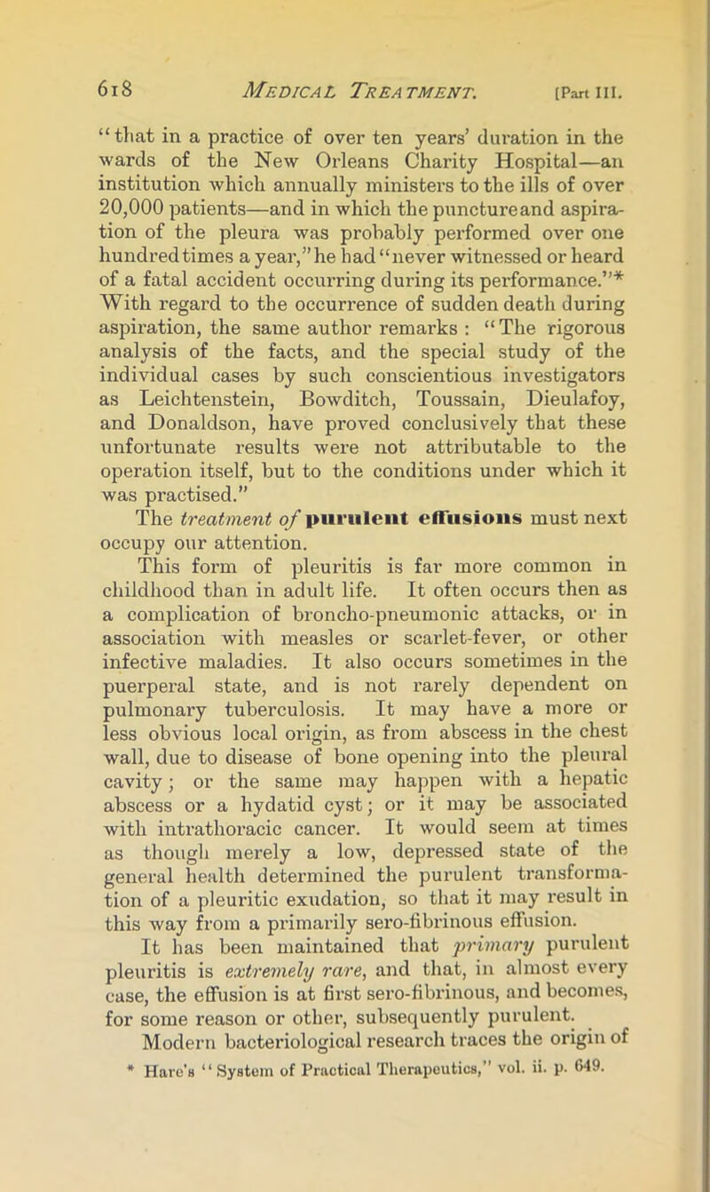 “that in a practice of over ten years’ duration in the wards of the New Orleans Charity Hospital—an institution which annually ministers to the ills of over 20,000 patients—and in which the puncture and aspira- tion of the pleura was probably performed over one hundred times a year,” he had “never witnessed or heard of a fatal accident occurring during its performance.”* With regard to the occurrence of sudden death during aspiration, the same author remarks : “ The rigorous analysis of the facts, and the special study of the individual cases by such conscientious investigators as Leichtenstein, Bowditch, Toussain, Dieulafoy, and Donaldson, have proved conclusively that these unfortunate results were not attributable to the operation itself, but to the conditions under which it was practised.” The treatment of purulent effusions must next occupy our attention. This form of pleuritis is far more common in childhood than in adult life. It often occurs then as a complication of broncho-pneumonic attacks, or in association with measles or scarlet-fever, or other infective maladies. It also occurs sometimes in the puerperal state, and is not rarely dependent on pulmonary tuberculosis. It may have a more or less obvious local origin, as from abscess in the chest wall, due to disease of bone opening into the pleural cavity; or the same may happen with a hepatic abscess or a hydatid cyst; or it may be associated with intrathoracic cancer. It would seem at times as though merely a low, depressed state of tlie general health determined the purulent transforma- tion of a pleuritic exudation, so that it may result in this way from a primarily sero-fibriirous effusion. It has been maintained that primary purulent pleuritis is extremely rare, and that, in alrrrost every case, the effusion is at first sero-fibrinous, and become.^, for some reason or other, subsequently purulent. Modern bacteriological research traces the origin of * Hare’s “System of Practical Therapeutics,” vol. ii. p. 649.